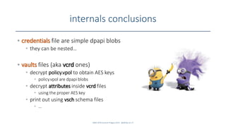 internals conclusions
• credentials file are simple dpapi blobs
• they can be nested…
• vaults files (aka vcrd ones)
• decrypt policy.vpol to obtain AES keys
• policy.vpol are dpapi blobs
• decrypt attributes inside vcrd files
• using the proper AES key
• print out using vsch schema files
• …
SANS DFIR Summit Prague 2015 - @dfirfpi on 27
 