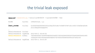 the trivial leak exposed
SANS DFIR Summit Prague 2015 - @dfirfpi on 35
dpapilab> lsasecrets.py --security=SECURITY --system=SYSTEM –-hex
NL$KM CurrVal 1f8fe9331af… […]
…
DPAPI_SYSTEM CurrVal 01000000ebf6828452f6ca25ba362fcd6c763688707087cd1c14651723bfeb3a0e96
2531368adf9544ded978
…
DefaultPassword CurrVal
DefaultPassword CupdTime 2012-09-11 09:49:36
DefaultPassword OldVal 74006800690073004F006E0065004900730054006F006F0047006F006F0064003400
750042007500740044006F006E0027007400430068006500610074002100
DefaultPassword OupdTime 2012-09-11 09:41:00
 
