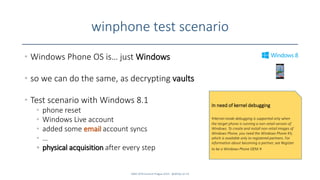 winphone test scenario
• Windows Phone OS is… just Windows
• so we can do the same, as decrypting vaults
• Test scenario with Windows 8.1
• phone reset
• Windows Live account
• added some email account syncs
• …
• physical acquisition after every step
SANS DFIR Summit Prague 2015 - @dfirfpi on 53
In need of kernel debugging
«Kernel-mode debugging is supported only when
the target phone is running a non-retail version of
Windows. To create and install non-retail images of
Windows Phone, you need the Windows Phone Kit,
which is available only to registered partners. For
information about becoming a partner, see Register
to be a Windows Phone OEM.»
 