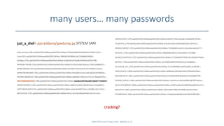 many users… many passwords
just_a_shell> pycreddumppwdump.py SYSTEM SAM
Administrator:500:aad3b435b51404eeaad3b435b51404ee:f194e99a9050a026b9445425b4e72c44:::
Guest:501:aad3b435b51404eeaad3b435b51404ee:30f60b1fe0fd69e1eb179d480d54f0d9:::
DefApps:2781:aad3b435b51404eeaad3b435b51404ee:a33a6392a476adfe34294b2029f14708:::
WPNONETWORK:2782:aad3b435b51404eeaad3b435b51404ee:67c041a3ddcc8eeaca176b32a068d97e:::
WPNETWORK:2783:aad3b435b51404eeaad3b435b51404ee:83106e7f2e2921e35197328d8e11eea8:::
WPNETWORKDRM:2784:aad3b435b51404eeaad3b435b51404ee:9fae0b63cd1ba7a85ab0365df786f49a:::
IPOVERUSBGROUP:2786:aad3b435b51404eeaad3b435b51404ee:e0b0fac51f921e5127e12776bee0197e:::
WPCOMMSSERVICES:2788:aad3b435b51404eeaad3b435b51404ee:daa06a338359eed6fc28ddb773369e9f:::
WPNETWORKPII:2790:aad3b435b51404eeaad3b435b51404ee:68981b3c606c20b092366c2c34a8685d:::
CAPTURESVCGRP:2791:aad3b435b51404eeaad3b435b51404ee:ee0cab2b8d7316cc1d109bcc6511533c:::
WPCRITICAL:2792:aad3b435b51404eeaad3b435b51404ee:5fce1c3e7e5b1803a424b514521e1ccb:::
OEMSVCHOST:2793:aad3b435b51404eeaad3b435b51404ee:e6d325755d21dcaab124a9bd4957676e:::
TELREPSVC:2794:aad3b435b51404eeaad3b435b51404ee:dcbcde33eda70369566bf2b021497631:::
OEMSVCGROUP:2795:aad3b435b51404eeaad3b435b51404ee:7550da005cceb21c5ba5c8ecad2ed377:::
NCSDSVC:2796:aad3b435b51404eeaad3b435b51404ee:58686d487dd2ca7503cfe6fd17233d88:::
WLANCOUNTRYSVC:2797:aad3b435b51404eeaad3b435b51404ee:7c72dd4bf4f75fb9570c2058e97f3b4b:::
NGPSVC:2798:aad3b435b51404eeaad3b435b51404ee:1b739d6d3f099293b434c52e193d86b5:::
ACCESSLIB_SVC:2799:aad3b435b51404eeaad3b435b51404ee:23145899db9c5a665fc00f3c3cdf636f:::
PSREGSERVICE:2800:aad3b435b51404eeaad3b435b51404ee:8f88aebc4bfd2b6a59ed7406dd41094a:::
NOKIARCSESVC:2801:aad3b435b51404eeaad3b435b51404ee:076d30c9b00c86ab93e761b0d96070ff:::
SENSOR_SERVICE:2802:aad3b435b51404eeaad3b435b51404ee:c182e91ca1361bd390630676ff25e02a:::
QCSHUTDOWNSVC:2804:aad3b435b51404eeaad3b435b51404ee:35007aa28a7b5a86ff38aa485491a272:::
NSGEXTUTI:2805:aad3b435b51404eeaad3b435b51404ee:deb3282673fbb24ec84fbee636a52450:::
FEEDBACKSVC:2806:aad3b435b51404eeaad3b435b51404ee:27da8da6e58d6fde3de258182f96f2d8:::
SANS DFIR Summit Prague 2015 - @dfirfpi on 55
cracking?
 