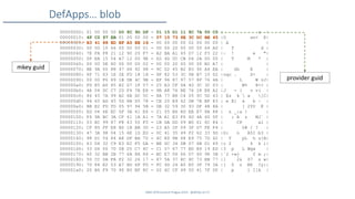 SANS DFIR Summit Prague 2015 - @dfirfpi on 57
DefApps… blob
00000000: 01 00 00 00 D0 8C 9D DF - 01 15 D1 11 8C 7A 00 C0 | z |
00000010: 4F C2 97 EB 01 00 00 00 - 07 10 73 6E 3C DC BE 45 |O sn< E|
00000020: B3 41 88 ED EF A5 EE 16 - 00 00 00 00 02 00 00 00 | A |
00000030: 00 00 10 66 00 00 00 01 - 00 00 20 00 00 00 64 AD | f d |
00000040: 7E FA F8 21 12 90 20 F7 - A2 BA A1 65 D7 12 F3 22 |~ ! e "|
00000050: 0F EA 15 54 A7 12 00 9E - D2 4D 0C CB D4 2A 00 00 | T M * |
00000060: 00 00 0E 80 00 00 00 02 - 00 00 20 00 00 00 B2 A7 | |
00000070: BE 9A 00 88 47 68 92 98 - 9C D2 45 B2 B3 90 A4 EA | Gh E |
00000080: 6F 71 63 1E 2E FD 18 18 - 9F 82 53 3C 0B B7 10 02 |oqc . S< |
00000090: 00 00 F6 89 1B DB 4C 9B - EF 96 87 97 57 8F 76 4A | L W vJ|
000000a0: FD E5 A0 85 E2 D7 1F 57 - 25 A3 CF 0A 40 3C 3C 03 | W% @<< |
000000b0: 4A 04 DC C7 2D F4 7B E8 - 9B A8 76 BE 76 28 E8 A2 |J - { v v( |
000000c0: 86 45 7A 99 B2 6B DC 5C - 8A 77 B8 C4 05 5C 5D 43 | Ez k  w ]C|
000000d0: 94 65 AD 45 5D 8B D5 78 - CE 20 E9 62 0B 7E BF 83 | e E] x b ~ |
000000e0: BB E2 FD FD 05 97 94 5B - 0B 32 59 30 93 DF 4B 8A | [ 2Y0 K |
000000f0: ED 04 6E EC 5F 3A 61 E6 - 21 05 B6 8D EB E7 8A 88 | n _:a ! |
00000100: F4 9A BC 3A CF 41 1A A1 - 7A A1 E3 F6 4D 4A 60 0F | : A z MJ` |
00000110: 03 EC 99 87 F8 43 50 F5 - 1B DA DD 09 B0 61 6C 84 | CP al |
00000120: CF 85 FF E8 B0 1B BB 30 - 23 A5 2F 09 3F D7 FE F4 | 0# / ? |
00000130: 47 3A 98 04 15 6E 1D ED - 0C 41 35 49 F2 62 33 9D |G: n A5I b3 |
00000140: 98 D1 54 84 A8 DF BA 70 - 4C E0 8B 68 E9 75 7D 42 | T pL h u}B|
00000150: 63 D4 32 C9 E3 E2 F5 DA - BE DC 34 DB 07 6B D1 69 |c 2 4 k i|
00000160: 33 D6 00 70 0B 05 C7 4C - C1 57 67 77 BD B9 19 ED |3 p L Wgw |
00000170: 60 32 BB 2B 77 6A 8A 84 - BC E7 06 66 D7 6D 98 3B |`2 +wj f m ;|
00000180: 5D CC 0A FA F2 32 26 17 - 87 5A 37 8C 8C 73 EB 77 |] 2& Z7 s w|
00000190: 7D 84 E2 53 A7 BD 6F FD - FC 4D 24 A5 E0 3F 79 3A |} S o M$ ?y:|
000001a0: 20 B6 F9 70 90 B0 BF 8C - 02 6C CF 49 5D 41 7F D0 | p l I]A |
mkey guid
provider guid
 
