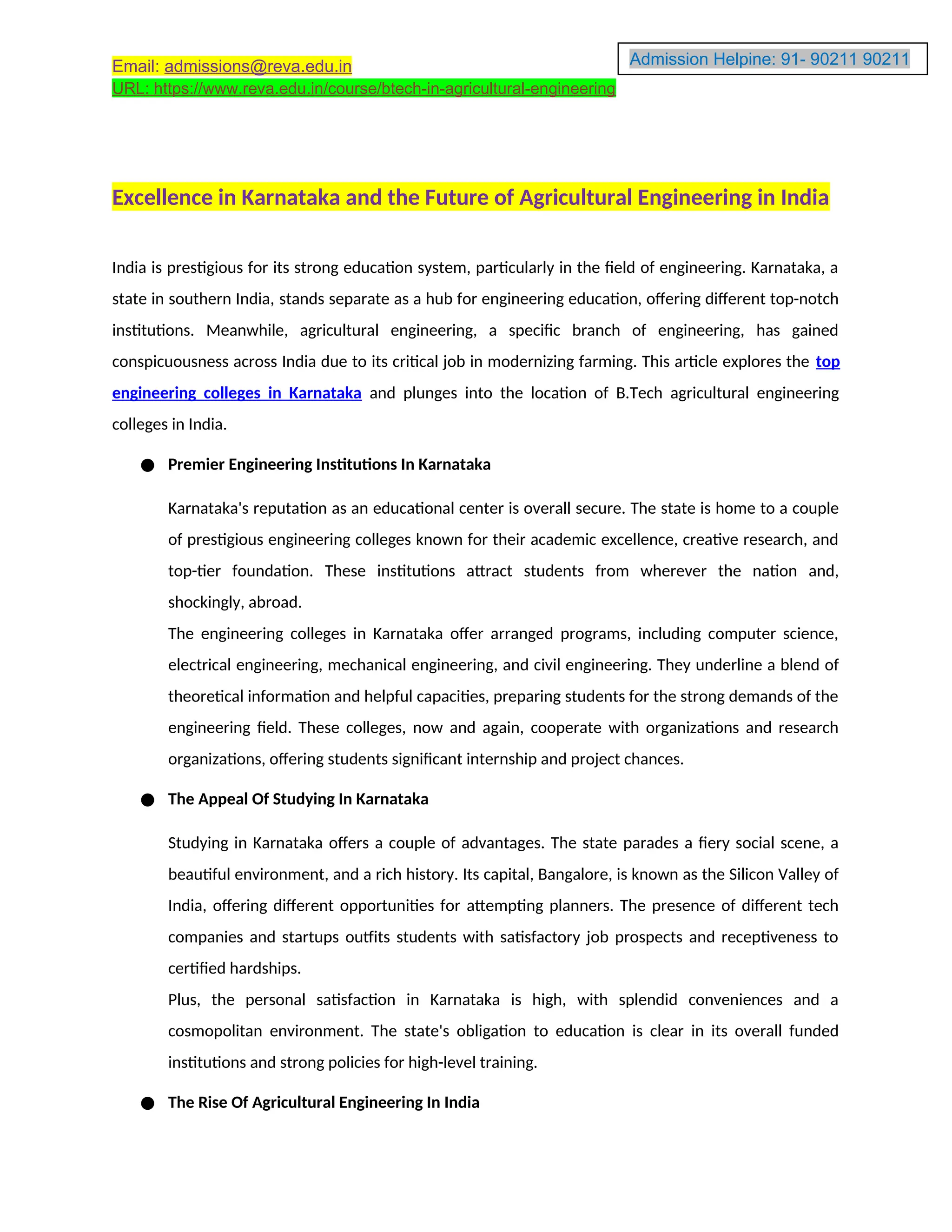 Admission Helpine: 91- 90211 90211
90211
Email: admissions@reva.edu.in
URL: https://www.reva.edu.in/course/btech-in-agricultural-engineering
Excellence in Karnataka and the Future of Agricultural Engineering in India
India is prestigious for its strong education system, particularly in the field of engineering. Karnataka, a
state in southern India, stands separate as a hub for engineering education, offering different top-notch
institutions. Meanwhile, agricultural engineering, a specific branch of engineering, has gained
conspicuousness across India due to its critical job in modernizing farming. This article explores the top
engineering colleges in Karnataka and plunges into the location of B.Tech agricultural engineering
colleges in India.
● Premier Engineering Institutions In Karnataka
Karnataka's reputation as an educational center is overall secure. The state is home to a couple
of prestigious engineering colleges known for their academic excellence, creative research, and
top-tier foundation. These institutions attract students from wherever the nation and,
shockingly, abroad.
The engineering colleges in Karnataka offer arranged programs, including computer science,
electrical engineering, mechanical engineering, and civil engineering. They underline a blend of
theoretical information and helpful capacities, preparing students for the strong demands of the
engineering field. These colleges, now and again, cooperate with organizations and research
organizations, offering students significant internship and project chances.
● The Appeal Of Studying In Karnataka
Studying in Karnataka offers a couple of advantages. The state parades a fiery social scene, a
beautiful environment, and a rich history. Its capital, Bangalore, is known as the Silicon Valley of
India, offering different opportunities for attempting planners. The presence of different tech
companies and startups outfits students with satisfactory job prospects and receptiveness to
certified hardships.
Plus, the personal satisfaction in Karnataka is high, with splendid conveniences and a
cosmopolitan environment. The state's obligation to education is clear in its overall funded
institutions and strong policies for high-level training.
● The Rise Of Agricultural Engineering In India
 