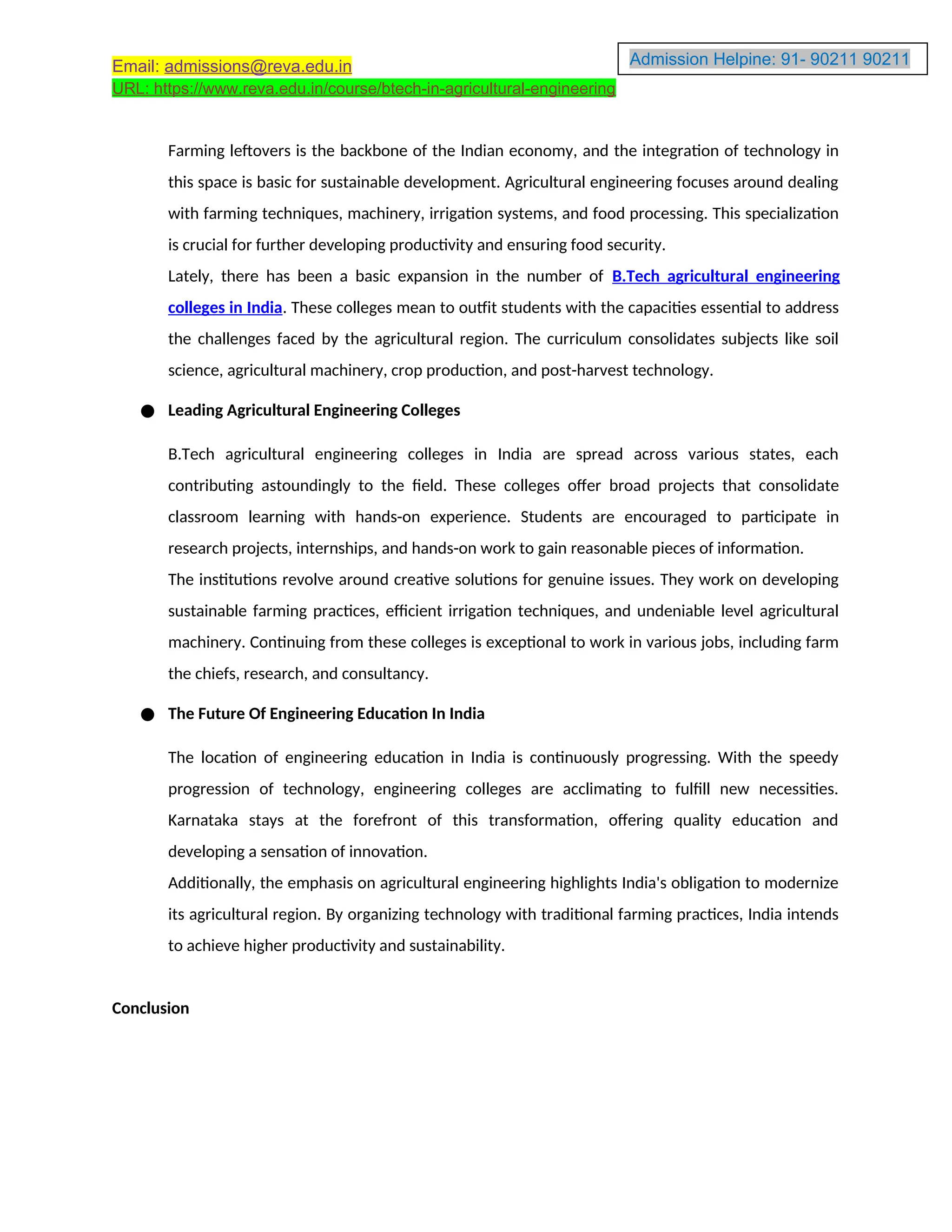 Admission Helpine: 91- 90211 90211
90211
Email: admissions@reva.edu.in
URL: https://www.reva.edu.in/course/btech-in-agricultural-engineering
Farming leftovers is the backbone of the Indian economy, and the integration of technology in
this space is basic for sustainable development. Agricultural engineering focuses around dealing
with farming techniques, machinery, irrigation systems, and food processing. This specialization
is crucial for further developing productivity and ensuring food security.
Lately, there has been a basic expansion in the number of B.Tech agricultural engineering
colleges in India. These colleges mean to outfit students with the capacities essential to address
the challenges faced by the agricultural region. The curriculum consolidates subjects like soil
science, agricultural machinery, crop production, and post-harvest technology.
● Leading Agricultural Engineering Colleges
B.Tech agricultural engineering colleges in India are spread across various states, each
contributing astoundingly to the field. These colleges offer broad projects that consolidate
classroom learning with hands-on experience. Students are encouraged to participate in
research projects, internships, and hands-on work to gain reasonable pieces of information.
The institutions revolve around creative solutions for genuine issues. They work on developing
sustainable farming practices, efficient irrigation techniques, and undeniable level agricultural
machinery. Continuing from these colleges is exceptional to work in various jobs, including farm
the chiefs, research, and consultancy.
● The Future Of Engineering Education In India
The location of engineering education in India is continuously progressing. With the speedy
progression of technology, engineering colleges are acclimating to fulfill new necessities.
Karnataka stays at the forefront of this transformation, offering quality education and
developing a sensation of innovation.
Additionally, the emphasis on agricultural engineering highlights India's obligation to modernize
its agricultural region. By organizing technology with traditional farming practices, India intends
to achieve higher productivity and sustainability.
Conclusion
 
