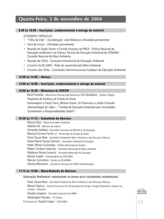 12
educação
ambiental
de
revista brasileira
Quarta-Feira, 3 de novembro de 2004
8:30 às 16:00 – Inscrições, credenciamento e entrega de material
ATIVIDADES PARALELAS
• “Trilha da Vida” - Coordenação: José Matarezzi (Atividade permanente)
• Feira de trocas - (Atividade permanente)
• Reunião do Órgão Gestor e Comitê Assessor da PNEA - Política Nacional de
Educação Ambiental e da Câmara Técnica de Educação Ambiental do CONAMA -
Conselho Nacional do Meio Ambiente
• Reunião da CISEA - Comissão Intersetorial de Educação Ambiental
• Encontro da REJUMA - Rede da Juventude pelo Meio Ambiente
• Encontro das CIEAs - Comissões Interinstitucionais Estaduais de Educação Ambiental
12:00 às 14:00 – Almoço
14:00 às 16:00 – Inscrições, credenciamento e entrega de material
16:00 às 16:30 – Momentos do SENTIR
Bené Fonteles - Movimento Artistas pela Natureza e Rui Anastácio - Saúde e Alegria
Orquestra de Violeiros do Estado de Goiás
Homenagens a Paulo Freire, Moema Viezer, Ari Pararraios e Judith Cortesão
(Apresentação do vídeo – “Tratado de Educação Ambiental para Sociedades
Sustentáveis e Responsabilidade Global”)
16:30 às 17:15 – Solenidade de Abertura
Marina Silva - Ministra do Meio Ambiente
Gilberto Gil - Ministro da Cultura
Fernando Haddad - Secretário Executivo do Ministério da Educação
Marconi Ferreira Perillo Jr.- Governador do Estado de Goiás
Paulo Souza Neto - Secretário Estadual do Meio Ambiente e dos Recursos Hídricos
Eliana Maria França Carneiro - Secretária Estadual de Educação
Pedro Wilson Guimarães - Prefeito Municipal de Goiânia
Walter Cardoso Sobrinho - Secretário Municipal de Meio Ambiente
Walderez Nunes Loureiro - Secretária Municipal de Educação
Rachel Trajber - Coordenadora da COEA/MEC
Marcos Sorrentino - Diretor da DEA/MMA
Patrícia Mousinho - Secretária Executiva da REBEA (Coordenação)
17:15 às 19:00 – Mesa-Redonda de Abertura
Educação Ambiental: construindo as bases para sociedades sustentáveis
Paulo Souza Neto - Secretário Estadual do Meio Ambiente e dos Recursos Hídricos
Mozart Queiroz - Gerente Executivo de Conservação de Energia, Energia Renovável e Suporte ao
Compet - Petrobras
Cláudio Langone - Secretário Executivo do MMA
Washington Novaes - TV Cultura
COORDENAÇÃO: Rachel Trajber - COEA/MEC
 