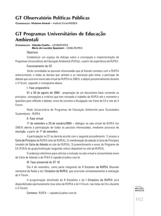 102
educação
ambiental
de
revista brasileira
GT Observatório Políticas Públicas
COORDENAÇÃO: Vivianne Amaral – Instituto Ecoar/REBEA
GT Programas Universitários de Educação
Ambientali
COORDENAÇÃO: Cláudia Coelho – UESB/RUPEA
Maria de Lourdes Spazziani – CEML/RUPEA
Objetivos:
Estabelecer um espaço de diálogo sobre a concepção e implementação de
Programas Universitários de Educação Ambiental (PUEAs), a partir da experiência da RUPEA.
Funcionamento do GT:
Serão convidadas as pessoas interessadas que já fizeram contatos com a RUPEA
anteriormente, e todas as demais que venham a se interessar pelo tema, a participar do
debate que ocorrerá numa sala virtual da RUPEA no SIBEA, e depois presencialmente durante
o V Fórum, segundo o cronograma abaixo.
I. Fase preparatória
01 a 30 de agosto de 2004 - preparação de um documento base contendo os
princípios, concepções e critérios que tem norteado o trabalho da RUPEA até o momento e
questões para reflexão e debate; envio de convites e divulgação nas listas de EA e site do V
Fórum.
Rede Universitária de Programas de Educação Ambiental para Sociedades
Sustentáveis - RUPEA
II. Fase virtual
1º de setembro a 29 de outubro/2004 – diálogos na sala virtual da RUPEA (no
SIBEA) aberta à participação de todas as pessoas interessadas, mediante processo de
inscrição, a partir de 1º de setembro.
A participação no GT se dará de acordo com o seguinte procedimento: 1) acesso a
Carta de Princípios da RUPEA (site da RUPEA); 2) manifestação de adesão à Carta de Princípios
(modelo de Carta de Adesão no site da RUPEA); 3) preenchimento e envio do Programa de
EA (PUEA) do grupo/Instituição (seguindo roteiro disponível no site da RUPEA).
O endereço eletrônico para solicitar a inclusão na sala virtual e concomitante envio
da Carta de Adesão e do PUEA é rupeabr@yahoo.com.br.
III. Fase presencial do GT 10
Dia 4 de novembro, como parte integrante do V Encontro da RUPEA (Reunião
semestral da Rede) e do I Simpósio da RUPEA, que ocorrerão simultaneamente à realização
do V Fórum.
A programação detalhada do V Encontro e do I Simpósio da RUPEA será
disponibilizada oportunamente (nos sites da RUPEA e do V Fórum; nas listas de EA e durante
o V Fórum).
Contatos: RUPEA – rupeabr@yahoo.com.br
 