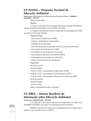 103
educação
ambiental
de
revista brasileira
GT ProNEA – Programa Nacional de
Educação Ambiental
COORDENAÇÃO: Órgão Gestor da Política Nacional de Educação Ambiental – Philippe P.
Layrargues – DEA/MMA
Tema: Consulta Pública
Objetivos:
a) Discutir o aprimoramento do Programa Nacional de Educação Ambiental, por
meio das propostas apresentadas na Consulta Pública do ProNEA
b) Debater os desdobramentos para a incorporação das contribuições ao ProNEA
nas políticas de educação ambiental
Proposta de Pauta:
- Apresentação do Órgão Gestor da PNEA
- Proposta e metodologia da consulta pública
- Resultados da consulta pública
- Painel das necessidades da educação ambiental a partir das contribuições
- Apresentação do Comitê Assessor da PNEA
- Possibilidades de incorporação das contribuições
- Apresentação do Observatório de Políticas da REBEA
- Possibilidades de incorporação das contribuições
- Debate: encaminhamentos das contribuições
Programação:
Dia 05 de novembro
Horário/Atividades
14:00h às 15:00h – Apresentação do Órgão Gestor da PNEA
15:00h às 15:30h – Apresentação do Comitê Assessor da PNEA
15:30h às 16:00h – Apresentação do Observatório de Políticas da REBEA
Dia 06 de novembro
Horário/Atividades
14:00h às 16:00h
Debate: encaminhamentos das contribuições
GT SIBEA – Sistema Brasileiro de
Informação sobre Educação Ambiental
COORDENAÇÃO: Angela Schmidt – DEA/MMA
O GT SIBEA do V Fórum terá a moderação de representantes do Órgão Gestor
(DEA/MMA e COEA/MEC), que atuam na coordenação executiva do sistema.
Objetivos: Proporcionar um espaço para o estabelecimento de um diálogo sobre o
sistema em seus aspectos técnicos e políticos.
 