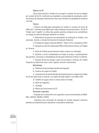 105
educação
ambiental
de
revista brasileira
Objetivo do GT:
Situar historicamente o Tratado em sua origem e contexto em que foi redigido
por ocasião da Rio 92, conferindo sua atualidade ou necessidade de atualização a partir
dos avanços da Educação ambiental dos Atores que interferem na qualidade do ambiente
e de vida.
Tópicos:
l. Histórico da elaboração participativa do Tratado no contexto do Fórum de
ONGs da 2ª. Conferência das NNUU para o Meio Ambiente e Desenvolvimento – Rio 92.(O
Tratado como “espelho” ou reflexo das grandes questões sinérgicas e/ou contraditórias
em relação ao tema da Educação Ambiental no mundo).
2. Depoimentos de pessoas que participaram da confecção do Tratado e sua
aprovação durante a Jornada Internacional de Educação Ambiental.
3. O Tratado em relação à Carta da UNESCO - Tiblissi (1977) e Tessalônica (1997)
4. Utilização (ou não) do Tratado pelas ONGs e Movimentos Sociais e por Órgãos
do Governo.
5. Temas do Tratado que permanecem atuais e devem ser reforçados
6. Questões a serem retrabalhadas em função do avanço e aprofundamento
das questões conceituais e metodológicas da Educação Ambiental no Brasil e no Mundo.
7. Possíveis formas de atuação a partir dos princípios e diretrizes do Tratado
Propostas nos diferentes níveis ( local, regional, nacional, internacional).
Metodologia
a) Dinâmica de apresentação dos/das participantes
b) Histórico da origem do Tratado
c) Levantamento da opinião dos/das participante quanto ao impacto do Tratado
de EA nas ações locais e setoriais, nos órgãos do poder público e nas ONGs e MS.
d) Trabalho em grupos sobre os temas chave do Tratado
e) Mural de Sugestões
f) Avaliação
g) Mística de Encerramento do GT
Resultados esperados:
- Produção de um documento com sugestões a serem encaminhadas ao MMA,
MEC, UNESCO, PNUMA e REBEA
- Sugestões para otimização da utilização do Tratado enquanto referência
planetária principalmente para educadoras e educadores ambientais.
 