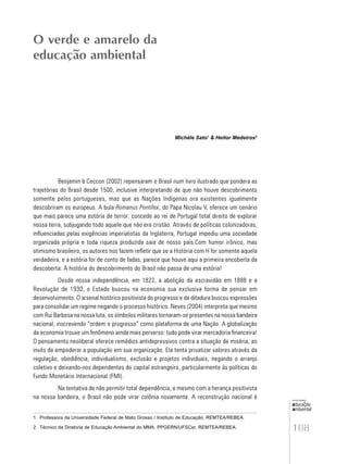 108
educação
ambiental
de
revista brasileira
Michèle Sato1
& Heitor Medeiros2
Benjamin & Ceccon (2002) repensaram o Brasil num livro ilustrado que pondera as
trajetórias do Brasil desde 1500, inclusive interpretando de que não houve descobrimento
somente pelos portugueses, mas que as Nações Indígenas ora existentes igualmente
descobriram os europeus. A bula Romanus Pontifex, do Papa Nicolau V, oferece um cenário
que mais parece uma estória de terror: concede ao rei de Portugal total direito de explorar
nossa terra, subjugando todo aquele que não era cristão. Através de políticas colonizadoras,
influenciadas pelas exigências imperialistas da Inglaterra, Portugal impediu uma sociedade
organizada própria e toda riqueza produzida saia de nosso país.Com humor irônico, mas
otimismo brasileiro, os autores nos fazem refletir que se a História com H for somente aquela
verdadeira, e a estória for de conto de fadas, parece que houve aqui a primeira encoberta da
descoberta: A história do descobrimento do Brasil não passa de uma estória!
Desde nossa independência, em 1822, a abolição da escravidão em 1888 e a
Revolução de 1930, o Estado buscou na economia sua exclusiva forma de pensar em
desenvolvimento. O arsenal histórico positivista do progresso e da ditadura buscou expressões
para consolidar um regime negando o processo histórico. Neves (2004) interpreta que mesmo
com Rui Barbosa na nossa luta, os símbolos militares tornaram-se presentes na nossa bandeira
nacional, inscrevendo “ordem e progresso” como plataforma de uma Nação. A globalização
da economia trouxe um fenômeno ainda mais perverso: tudo pode virar mercadoria financeira!
O pensamento neoliberal oferece remédios antidepressivos contra a situação de miséria, ao
invés de empoderar a população em sua organização. Ela tenta privatizar valores através da
regulação, obediência, individualismo, exclusão e projetos individuais, negando o arranjo
coletivo e deixando-nos dependentes do capital estrangeiro, particularmente às políticas do
Fundo Monetário Internacional (FMI).
Na tentativa de não permitir total dependência, e mesmo com a herança positivista
na nossa bandeira, o Brasil não pode virar colônia novamente. A reconstrução nacional é
O verde e amarelo da
educação ambiental
1 Professora da Universidade Federal de Mato Grosso / Instituto de Educação, REMTEA/REBEA.
2 Técnico da Diretoria de Educação Ambiental do MMA, PPGERN/UFSCar, REMTEA/REBEA.
 