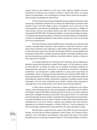 109
educação
ambiental
de
revista brasileira
urgente, ainda que não saibamos ao certo como mudar. Algumas medidas encontram
ressonâncias na soberania, que considere os direitos e deveres para todos, num projeto
coletivo de solidariedade e com considerações de demais esferas sociais que permitam ir
além da função mercadológica de sobrevivência.
O V Fórum Brasileiro de Educação Ambiental veio propor algumas alternativas nesta
reconstrução, desenhada coletivamente nos desejos de transformação de inúmeras redes
nacional e locais. Entre Porto Alegre e Davos, é emergencial criar um porto de um novo
internacionalismo, que diferente da globalização econômica, permita que os cidadãos do
mundo possam escrever seus próprios destinos para além da mediocridade econômica
intransponível (CATTANI, 2001). No âmago da militância, na construção do diálogo de saberes
e no fortalecimento das políticas públicas, a essência do movimento propõe uma virada política
e cultural, com abrangências ambientais, raciais, étnicas e sexuais, entre outros, na construção
de um novo mundo possível.
Para esta construção, é preciso também renovar a educação, que sozinha não muda
o mundo, mas pode mudar as pessoas. O que transforma o mundo não é somente a razão,
muito menos a economia, mas a esperança e a ação também podem transformar o planeta.
É neste cenário que surge V Fórum Brasileiro de Educação Ambiental, sob uma plataforma de
proposições, testemunhos e inovações que possam subsidiar a educação mundial que temos
para uma educação que queremos e podemos, envolvendo mulheres, homens e crianças ao
sonho digno de uma vida feliz.
É um espaço importante de construção social e ambiental, que leva esperanças à
plataforma educacional das políticas mundiais. Neste espaço, a EA não poderia se revestir
de forma diferente: no esforço de romper com as duvidosas orientações neoliberais do
“desenvolvimento sustentável”, acentuou-se a necessidade de construirmos “sociedades
sustentáveis”, que incorporasse o cuidado ambiental e a justiça social como fatores de
possibilidades viáveis à construção do Brasil democrático que sonhamos (SATO, 2004). As
pessoas participantes do V FÓRUM, brasileiras e estrangeiras, entre conferências, painéis de
aprofundamento, grupos de trabalho, testemunhos, exposições, atividades culturais e justas
homenagens, irão ouvir vozes, expressarão seus sentidos e saberão lançar proposições à
construção de um novo mundo possível, sob o olhar de uma reinvenção educativa.
O reflexo deste movimento convida que os sujeitos protagonizem suas próprias
histórias, sendo dramaturgas de um roteiro de esperanças e sendo artistas de uma estética
de libertação. Augusto Boal (2004) considera que todo ser humano é um artista, desde que
pode utilizar a linguagem da estética do oprimido à construção do Brasil. É um convite para
sermos dramaturgos de nossos enredos, ora atuando como protagonistas de nossas histórias,
ora sendo espectadores de outros roteiros. Podemos ser figurinistas, potencializando nossas
competências em criar novos cenários e algumas vezes podemos atuar como diretores,
adequando-nos às diferentes paisagens e contextos históricos. O nosso protagonismo, no
teatro da educação, poderá permitir sermos produtores de nossas esperanças e utopias.
Na lenda sobre a origem dos Homo sapiens, Boal (2004) nos situa numa floresta
africana, com duas tribos de macacos habitando o cenário remoto: a) Os macacos Gordos,
opulentos, ricos e dominadores, que habitavam a copa superior das árvores, com controle
dos demais seres e com gozo das riquezas da natureza; e b) Os macacos Magros, miseráveis,
 