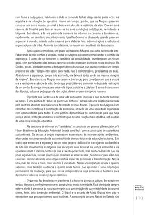 110
educação
ambiental
de
revista brasileira
com fome e subjugados, habitando o chão e comendo folhas desprezadas pelos ricos, na
angústia e na situação de opressão. Houve um tempo, porém, que os Magros quiseram
construir um outro mundo possível e buscaram discutir a essência da vida. Criaram uma
caverna da filosofia para buscar respostas às suas condições ontológicas, revisitando a
filogenia. Entretanto, a fé era permitida somente no interior da caverna e tornaram-se,
rapidamente, um cemitério do conhecimento. Igual fenômeno foi observado quando quiseram
organizar a morada, criando outra caverna para elaborar leis, administrações e estruturas
organizacionais da tribo. Ao invés da cidadania, tornaram-se cemitérios da democracia.
Após alguns cemitérios, um grupo de macacos Magros quis uma caverna da arte.
Esbarrando-se nos sonhos e utopias, todos os Magros quiseram compreender o sentido da
esperança. E antes de se tornarem o cemitério da sensibilidade, conclamaram um fórum
geral, com participantes das demais cavernas e todos estavam eufóricos nesta essência. Os
Gordos, então, alertaram contra a bobagem desta discussão que apenas tomava um tempo
precioso da vida: “Utopia não serve para nada, não é concretizável, precisamos de ação.
Abandonem a esperança, porque não existindo, ela deixará todos vocês na mesma situação
de miséria”. Entretanto, os Magros marcaram a diferença, pois consideraram que a utopia
era a verdadeira essência da vida, desde que possibilitava o caminhar na busca da realização
de um sonho. Era o que movia para uma vida digna, solidária e coletiva. E ao se distanciarem
dos Gordos, sob uma pedagogia da libertação, deram origem à espécie humana.
O projeto dos Gordos é o de uma vida sem rumo, invejosa e que só tenta dominar
os outros. É uma política do “salve-se quem tiver dinheiro”, através de uma existência marcada
pelo controle absoluto dos mais fortes devorando os mais fracos. O projeto dos Magros é um
caminhar nas incertezas à construção da soberania, através de uma sociedade organizada
com oportunidades para todos. É uma política democrática de participação para que haja
justiça social, proteção ambiental e reconstrução de uma Nação mais solidária, sob o olhar
de uma nova invenção educativa.
Na tentativa de eliminar os “cemitérios” e construir um projeto diferenciado, o V
Fórum Brasileiro de Educação Ambiental deseja contribuir com a construção de sociedades
sustentáveis. Os textos a seguir expressam esperanças às interpretações ambientais,
alicerçadas na compreensão da sustentabilidade democrática e da educação inclusiva. São
textos que encerram a esperança de um novo projeto civilizatório, carregando sua bandeira
de luta nos movimentos ecológicos que alicerçam suas âncoras na justiça ambiental e na
equidade social. Estamos cientes de que a EA não pode tudo, mas conhecedores de que ela
pode alguma coisa, nossas proposições desafiam as amarras dos “cemitérios” para além das
cavernas, democratizando uma utopia coletiva capaz de promover a transformação. Nossa
luta pode ter início e meio, mas seu fim é inacabado. Nossa incompletude revela o quanto
sabemos, mas também evidencia o quanto ainda temos que aprender. É uma proposição
permanente de mudança, para que nossa independência seja soberana o bastante para
decidirmos sobre os nossos próprios destinos.
O que nos faz brasileiras e brasileiros é a história da nossa cultura. Enraizada em
lendas, literatura, conhecimento e arte, construímos nossa identidade. Esta identidade sempre
esteve aliada à presença da natureza e é por isso que a noção de sustentabilidade dos povos
clama, hoje, pela dimensão ambiental. O Brasil e o estado de Mato Grosso têm vida e
necessitam que protagonizemos suas histórias. A construção de uma Nação ou Estado não
 