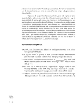 111
educação
ambiental
de
revista brasileira
pode ser irresponsavelmente transferida às pequenas esferas dos tomadores de decisão,
nem da classe elitizante que, como os macacos Gordos, sempre subjugaram os mais
desprivilegiados.
O processo da EA permite reflexões importantes, onde cada sujeito vai tornar
responsável pelas ações, pensamentos, idas, voltas, avanços e recuos. Isso não é fuga da
responsabilidade de quem propõe o curso, mas é apenas um significado de esperança para
quem acredita em autonomia, liberdade e flexibilidade. Em outras palavras, acreditamos que
o conhecimento (epistemologia) necessita buscar inclusão com a ação (praxiologia) nas
virtudes de uma relação ética (axiologia). Não acreditamos em receitas ou varinhas mágicas
capazes de fazer emergir o sentido polissêmico da EA. Nossa meta, neste sentido, visa
apresentar alguns conceitos, abordagens, dimensões e algumas experiências como se fossem
as primeiras sementinhas a serem semeadas. De todas elas, sabemos que muitas caíram em
terras áridas e que somente uma pequena parcela poderá oferecer a beleza das flores, o
sabor dos frutos ou a grandeza de uma árvore. Entretanto, para nós, não há objetivo da
colheita. Semeamos esperanças na EA, acreditando na utopia.
Referência bibliográfica
BENJAMIN, César; CECCON, Claudius. O Brasil é um sonho (que realizaremos). Rio de Janeiro:
Contraponto & FAPERJ, 2002.
BOAL, Augusto. Estética do oprimido. In: Fórum Mundial da Educação - Educação cidadã
para uma cidade educadora. São Paulo: FME, 2004 (programação sócio-cultural).
CATTANI, Antônio D. O porto de novo internacionalismo. In: __________ (Org.) Fórum Social
Mundial: a construção de um mundo melhor. Porto Alegre: FURG & Petrópolis: Vozes,
2001, p. 9-14.
NEVES, Dimas S.S. As armas e as almas - dispositivos e a inspeção escolar em Mato
Grosso (1889-1930). Cuiabá: 2004, 275p. Dissertação (Mestrado em Educação) -
Programa de Pós-Graduação em Educação, Universidade Federal de Mato Grosso.
SATO, Michèle. Meio ambiente, educação e sustentabilidade. In: Fórum Mundial da Educação
- Educação cidadã para uma cidade educadora. São Paulo: FME, 2004 (conferência 5).
 
