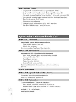 13
educação
ambiental
de
revista brasileira
20:30 – Atividades Paralelas
• Lançamento da Revista Brasileira de Educação Ambiental - REVBEA
• Lançamento da Revista Megadiversidade - Conservação Internacional (CI)
• Abertura da Exposição fotográfica “Biomas Brasileiros” - Conservação Internacional (CI)
• Lançamento do livro e abertura da exposição fotográfica: Ausência e Presença em
Gameleira do Assurua - Bené Fonteles
• Encontro com autores e autoras
• Peça Teatral: Bicho Homem e outros Bichos de Ary Pararraios -
Cia. Cênica Farândula Troupe - Teatro Rio Vermelho
Quinta-Feira, 4 de novembro de 2004
8:30 às 10:00 – Conferência 1
Redes de EA: saberes, vivências e experiências
Edgar González Gaudiano - UNAM (MX)
Michèle Sato - GPEA/UFMT
COORDENAÇÃO: José de Paula Moraes Filho - SEMARH-GO
10:00 às 12:00 – Mesa-redonda 1
Política e Programa Nacional de Educação Ambiental
André Luiz de Figueiredo Lázaro - Secretaria de Educação Continuada,
Alfabetização e Diversidade / MEC
Rachel Trajber - COEA/MEC
Marcos Sorrentino - DEA/MMA
Vivianne Amaral - Instituto Ecoar/REBEA
COORDENAÇÃO: Estela Maris - Secretaria Municipal de Meio Ambiente de Goiânia
Debates
12:00 às 14:00 – Almoço
14:00 às 16:30 – Apresentação de trabalhos - Pôsteres
(os trabalhos estarão permanentemente expostos,
sendo este momento o da apresentação)
16:30 às 19:30 – Testemunhos:
“Educação Ambiental e Espaços de Referência”
Vera Chevalier - Ecomarapendi - “Recicloteca: 13 anos de um CEA”
Valdinete Oliveira Costa - Museu Emílio Goeldi - “EA e popularização da ciência”
ATIVIDADES AUTOGESTIONADAS
Minicursos e Oficinas
 