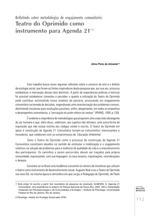 112
educação
ambiental
de
revista brasileira
Refletindo sobre metodologias de engajamento comunitário:
Teatro do Oprimido como
instrumento para Agenda 21(1)
Aline Pinto de Almeida(2)
Este trabalho busca reunir algumas reflexões sobre o universo da arte e o âmbito
da ecologia social, que foram as fontes inspiradoras desta pesquisa que, por sua vez, procurou
estabelecer a interseção desses dois domínios. A partir de experiências práticas e teóricas
foi possível estabelecer conexões e perceber o quanto a utilização do Teatro do Oprimido
pode contribuir estimulando novos modelos de parceria, provocando um engajamento
comunitário na tomada de decisões, engendrando uma caracterização dos problemas comuns,
delimitando iniciativas para resoluções possíveis, enfim, despertando, em todos os empenhos
e desempenhos comunitários, a “percepção do poder efetivo do realizar” (IRVING, 1999, p.139).
É evidente a importância de metodologias que propiciem uma visão mais abrangente
do ser humano e que, além disso, viabilizem, aos sujeitos não letrados, uma outra forma de
expressão que não esteja restrita aos códigos verbal e escrito. O Teatro do Oprimido em
apoio à construção da Agenda 21 Comunitária tornam-se instrumentos interessantes e
inovadores, que colaboram com os compromissos da Educação Ambiental.
Tanto o Teatro do Oprimido como o processo de construção da Agenda 21
Comunitária constituem desafios no sentido de estimular a mobilização e o engajamento
coletivos na solução de problemas para a melhoria da qualidade de vida e o empoderamento
dos participantes. Os caminhos a serem percorridos devem ser traçados pela própria
comunidade, expressando, com sua linguagem, os seus anseios, inquietações, reivindicações
e desejos.
Constata-se no Brasil uma tendência crescente no número de iniciativas que utilizam
o teatro como instrumento de desenvolvimento social. Augusto Boal criou o Teatro do Oprimido
nos anos 60, na mesma época e atmosfera em que surgiu a Pedagogia do Oprimido, de Paulo
1 Este artigo foi escrito a partir dos resultados de pesquisa de mestrado: ALMEIDA, A. Agenda 21
Comunitária: uma experiência no entorno do Parque Nacional da Tijuca (RJ). 2002. 240 p. Dissertação
(mestrado em Psicossociologia e de Comunidades e Ecologia) – Instituto de Psicologia. Universidade
Federal do Rio de Janeiro, Rio de Janeiro.
2 Psicóloga, mestre em Ecologia Social pela UFRJ.
 
