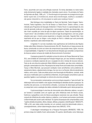 113
educação
ambiental
de
revista brasileira
Freire, assumindo com essa uma afinação essencial. Os temas abordados no neste teatro
estão diretamente ligados à realidade dos chamados espect-atores. Os princípios do Teatro
do Oprimido são (Boal, 1998, p.4): “1) Transformação do espectador em protagonista da ação
teatral: espect-ator; 2) A tentativa de, através dessa transformação, modificar a sociedade e
não apenas interpretá-la, a fim de preparar as ações para mudanças futuras”.
Boal distingue cinco modalidades no Teatro do Oprimido: Teatro-Imagem, Teatro-
Invisível, Teatro-Legislativo, Arco Íris do Desejo e o Teatro-Fórum. Sendo o último, o mais
indicado para Programas de Educação Ambiental. O Teatro-Fórum é a apresentação de uma
cena de opressão vivida por um protagonista, o personagem oprimido, que deseja algo, mas
não é bem sucedido por conta da ação de alguns opressores. Depois da apresentação, os
“espect-atores” são convidados a entrar em cena no lugar do protagonista e, com isso, propor
soluções para que o mesmo possa equacionar a situação vivenciada. Segundo Boal, mais
importante até do que se chegar a uma solução ao final é o debate que será promovido
durante o espetáculo sobre determinado fato.
A Agenda 21 é um dos resultados mais significativos da Conferência das Nações
Unidas sobre Meio Ambiente e Desenvolvimento (Rio-92). Resulta de um longo processo de
busca, constituindo-se como um roteiro de compromissos que propõe metas, ações, recursos
e responsabilidades. A Agenda 21 é um documento de intenções que consolida o compromisso
de diversos países na busca do modelo de Desenvolvimento Sustentável.
A pesquisa proposta foi realizada na área do entorno do Parque Nacional da Tijuca
(RJ), uma Unidade de Conservação de Proteção Integral que, por seus atributos ecológicos,
se associa a condições especiais de uso e ocupação do solo e manejo de recursos naturais.
Trata-se de uma área de exuberante Mata Atlântica secundária, que atua como redutora da
poluição e amenizadora do clima. Na pesquisa de campo foram priorizadas duas comunidades,
Tijuaçu e Mata Machado, que possuem condições muito semelhantes como problemas de
saneamento básico, abastecimento de água, lixo nos rios e na floresta, falta de atendimento
médico, entre outros. Cada uma delas possui uma Associação de Moradores, contudo, ainda
são pouco mobilizados para os problemas ambientais, de participação comunitária e para as
questões ligadas a sua localização no entorno de uma área protegida.
Faz-se necessário contextualizar a psicossociologia enquanto o “pano de fundo” da
elaboração teórica do trabalho e das opções metodológicas adotadas durante a pesquisa. As
escolhas dos percursos, os instrumentos utilizados, o processo de observação participante
no campo bem como a avaliação dos dados coletados foi delineada a partir desta perspectiva.
A psicossociologia é uma área de intercessão entre diferentes saberes, na qual o
ser humano é concebido como um sujeito que sofre influências tanto de fatores sociais,
históricos e geográficos como de fatores psicológicos essenciais nas suas atitudes. Nesse
conjunto de influências de caráter objetivo e subjetivo, o ser humano será sempre constituído
e determinado pelo social e pelo individual. Os sujeitos da pesquisa são compreendidos como
“sujeitos dotados de pulsões, afetos, desejos, defesas, projeções e identificações” (NASCIUTTI,
1996, p.54), pois todos estão inseridos em um contexto social de determinada cultura e,
conseqüentemente, sofrem determinações desse meio (MAUSS, 1974).
A abordagem metodológica foi a Pesquisa Participante (BRANDÃO, 1999). Na
primeira etapa do trabalho foram selecionados 20 sujeitos identificados como lideranças
 