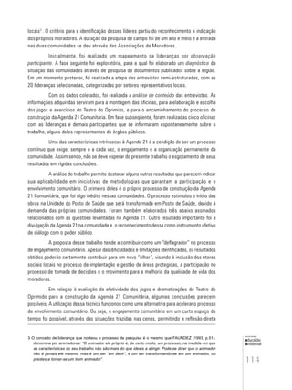 114
educação
ambiental
de
revista brasileira
locais3
. O critério para a identificação desses líderes partiu do reconhecimento e indicação
dos próprios moradores. A duração da pesquisa de campo foi de um ano e meio e a entrada
nas duas comunidades se deu através das Associações de Moradores.
Inicialmente, foi realizado um mapeamento de lideranças por observação
participante. A fase seguinte foi exploratória, para a qual foi elaborado um diagnóstico da
situação das comunidades através de pesquisa de documentos publicados sobre a região.
Em um momento posterior, foi realizada a etapa das entrevistas semi-estruturadas, com as
20 lideranças selecionadas, categorizadas por setores representativos locais.
Com os dados coletados, foi realizada a análise de conteúdo das entrevistas. As
informações adquiridas serviram para a montagem das oficinas, para a elaboração e escolha
dos jogos e exercícios do Teatro do Oprimido, e para o encaminhamento do processo de
construção da Agenda 21 Comunitária. Em fase subseqüente, foram realizadas cinco oficinas
com as lideranças e demais participantes que se informaram espontaneamente sobre o
trabalho, alguns deles representantes de órgãos públicos.
Uma das características intrínsecas à Agenda 21 é a condição de ser um processo
contínuo que exige, sempre e a cada vez, o engajamento e a organização permanente da
comunidade. Assim sendo, não se deve esperar do presente trabalho o esgotamento de seus
resultados em rígidas conclusões.
A análise do trabalho permite destacar alguns outros resultados que parecem indicar
sua aplicabilidade em iniciativas de metodologias que garantam a participação e o
envolvimento comunitário. O primeiro deles é o próprio processo de construção da Agenda
21 Comunitária, que foi algo inédito nessas comunidades. O processo estimulou o início das
obras na Unidade do Posto de Saúde que será transformada em Posto de Saúde, devido à
demanda das próprias comunidades. Foram também elaborados três abaixo assinados
relacionados com as questões levantadas na Agenda 21. Outro resultado importante foi a
divulgação da Agenda 21 na comunidade e, o reconhecimento dessa como instrumento efetivo
de diálogo com o poder público.
A proposta desse trabalho tende a contribuir como um “deflagrador” no processo
de engajamento comunitário. Apesar das dificuldades e limitações identificadas, os resultados
obtidos poderão certamente contribuir para um novo “olhar”, visando à inclusão dos atores
sociais locais no processo de implantação e gestão de áreas protegidas, a participação no
processo de tomada de decisões e o movimento para a melhoria da qualidade de vida dos
moradores.
Em relação à avaliação da efetividade dos jogos e dramatizações do Teatro do
Oprimido para a construção da Agenda 21 Comunitária, algumas conclusões parecem
possíveis. A utilização dessa técnica funcionou como uma alternativa para acelerar o processo
de envolvimento comunitário. Ou seja, o engajamento comunitário em um curto espaço de
tempo foi possível, através das situações trazidas nas cenas, permitindo a reflexão direta
3 O conceito de liderança que norteou o processo de pesquisa é o mesmo que FAUNDEZ (1993, p.51),
denomina por animadores: “O animador ele próprio é, de certo modo, um processo, na medida em que
as características do seu trabalho não são mais do que ideais a atingir. Pode-se dizer que o animador
não é jamais ele mesmo, mas é um ser “em devir”, é um ser transformando-se em um animador, ou
prestes a tornar-se um bom animador”.
 