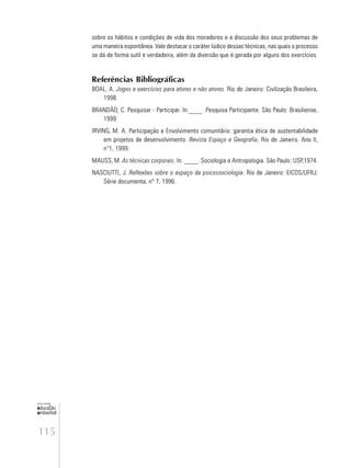 115
educação
ambiental
de
revista brasileira
sobre os hábitos e condições de vida dos moradores e a discussão dos seus problemas de
uma maneira espontânea. Vale destacar o caráter lúdico dessas técnicas, nas quais o processo
se dá de forma sutil e verdadeira, além da diversão que é gerada por alguns dos exercícios.
Referências Bibliográficas
BOAL, A. Jogos e exercícios para atores e não atores. Rio de Janeiro: Civilização Brasileira,
1998.
BRANDÃO, C. Pesquisar - Participar. In:____ .Pesquisa Participante. São Paulo: Brasiliense,
1999.
IRVING, M. A. Participação e Envolvimento comunitário: garantia ética de sustentabilidade
em projetos de desenvolvimento. Revista Espaço e Geografia, Rio de Janeiro. Ano II,
n°1, 1999.
MAUSS, M. As técnicas corporais. In: ____. Sociologia e Antropologia. São Paulo: USP,1974.
NASCIUTTI, J. Reflexões sobre o espaço da psicossociologia. Rio de Janeiro: EICOS/UFRJ.
Série documenta, nº 7, 1996.
 