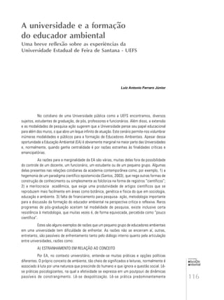 116
educação
ambiental
de
revista brasileira
Luiz Antonio Ferraro Júnior
No cotidiano de uma Universidade pública como a UEFS encontramos, diversos
sujeitos, estudantes de graduação, de pós, professores e funcionários. Além disso, a extensão
e as modalidades de pesquisa ação sugerem que a Universidade pense seu papel educacional
para além dos muros, o que abre um leque infinito de atuação. Este cenário permite-nos vislumbrar
inúmeras modalidades e públicos para a formação de Educadores Ambientais. Apesar dessa
oportunidade a Educação Ambiental (EA) é obviamente marginal na maior parte das Universidades
e, normalmente, quando ganha centralidade é por razões estranhas às finalidades críticas e
emancipatórias.
As razões para a marginalidade da EA são várias, muitas delas fora da possibilidade
do controle de um docente, um funcionário, um estudante ou de um pequeno grupo. Algumas
delas presentes nas relações cotidianas da academia contemporânea como, por exemplo, 1) a
hegemonia de um paradigma científico epistemicida (Santos, 2003), que nega outras formas de
construção de conhecimento ou simplesmente as folcloriza na forma de registros “científicos”;
2) a meritocracia acadêmica, que exige uma produtividade de artigos científicos que se
reproduzem mais facilmente em áreas como botânica, genética e física do que em sociologia,
educação e ambiente. 3) falta de financiamento para pesquisa- ação, metodologia importante
para a discussão da formação do educador ambiental na perspectiva crítica e reflexiva. Raros
programas de pós-graduação aceitam tal modalidade de pesquisa, existe inclusive certa
resistência à metodologia, que muitas vezes é, de forma equivocada, percebida como “pouco
científica”.
Estes são alguns exemplos de razões que um pequeno grupo de educadores ambientais
em uma universidade tem dificuldade de enfrentar. As razões não se encerram aí, outras,
entretanto, são passíveis de enfrentamento tanto pelo diálogo interno quanto pela articulação
entre universidades, razões como:
A) ESTRANHAMENTO EM RELAÇÃO AO CONCEITO
Por EA, no contexto universitário, entende-se muitas práticas e opções políticas
diferentes. O próprio conceito de ambiente, tão cheio de significados e leituras, normalmente é
associado à luta por uma natureza que prescinde do humano e que ignora a questão social. Lê-
se práticas psicologizantes, na qual a afetividade se expressa em um poutpouri de dinâmicas
passíveis de constrangimento. Lê-se despolitização. Lê-se prática predominantemente
A universidade e a formação
do educador ambiental
Uma breve reflexão sobre as experiências da
Universidade Estadual de Feira de Santana - UEFS
 