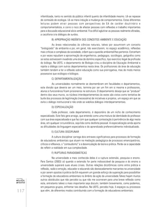 117
educação
ambiental
de
revista brasileira
infantilizada, tanto no sentido do público infantil quanto da infantilidade mesmo. Lê-se repasse
de conteúdo de ecologia. Lê-se mera indução a mudança de comportamentos. Estas diferentes
leituras podem atrair pessoas com perspectivas de EA de caráter doutrinário e
comportamentalista, e corre o risco de afastar pessoas com reflexões e trabalho importantes
para a discussão educacional sócio-ambiental. Fica difícil aglutinar as pessoas realmente afinadas,
a cacofonia cria diálogos de surdos.
B) APROPRIAÇÃO INDÉBITA DOS CONCEITOS AMBIENTE E EDUCAÇÃO
As áreas relacionadas às ciências naturais, talvez por assumirem um conceito
“biologizado” de ambiente e por, em geral, não exercitarem, no espaço acadêmico, reflexões
mais críticas e complexas da sociedade, crêem que a questão ambiental lhes pertence. Estranham
e por vezes repudiam a aproximação de engenheiros, pedagogos, sociólogos, geógrafos como
se estes estivessem invadindo uma área de domínio específico, tipo exercício ilegal da profissão
do biólogo. Na UEFS, o departamento de Biologia criou a disciplina de Educação Ambiental e
rejeita o diálogo com outros departamentos nesta área. Os profissionais da área de educação
também tendem a ter a reflexão sobre educação como sua prerrogativa, mas de modo menos
possessivo que ecólogos e biólogos.
C) DEPARTAMENTALIZAÇÃO
As universidades normalmente se desmembram em faculdades e departamentos,
esta divisão que deveria ser um meio, termina por ser um fim em si mesma e professores,
alunos e funcionários ficam prisioneiros na estrutura. O departamento deseja que se “produza”
dentro dos seus muros, os núcleos interdepartamentais às vezes são vistos como tentativa de
burla dos processos de legitimação (necessária) de iniciativas e projetos, um espaço em que se
evita o diálogo institucional e não onde se viabiliza diálogos interdepartamentais.
D) ESPECIALIZAÇÃO
Cada professor, cada departamento, é depositário de um nicho de conhecimento
especializado. Este fato gera arraigo, que entendo como uma mistura da identidade do professor
com sua área especializada e que faz com que qualquer contestação à pertinência de algo nesta
área, em qualquer circunstância, seja lida como desfeita pessoal. A especialização ainda aporta
as dificuldades da linguagem especialista e do aprendizado preferencialmente individualizado.
E) CULTURA DISCIPLINAR
A cultura disciplinar carrega dois entraves significativos para processos de formação
de educadores ambientais que atuem na mediação pedagógica de processos emancipatórios,
críticos e reflexivos, o “conteudismo” e a desvinculação de teoria e prática. Perde-se a capacidade
de refletir a realidade em sua complexidade.
F) RUPTURAS PARADIGMÁTICAS
Na universidade a mais conhecida delas é a ruptura extensão, pesquisa e ensino.
Para Santos (2003) só quando a extensão for parte indissociável da pesquisa e do ensino a
universidade superará suas atuais crises. Outras relações dicotômicas como entre prática e
reflexão, razão e emoção, educador e educando são destacadamente marcantes na universidade
e por serem opostas à prática da EA requerem um grande esforço de superação para possibilitar
a formação de educadores ambientais no âmbito da ação da universidade.Talvez hajam muitos
outros obstáculos que não percebo ou que não me ocorreram para uma breve reflexão como
esta, entretanto talvez o mais importante seja discutir, também brevemente, como podemos,
em pequenos grupos, enfrentar tais desafios. Na UEFS, percebo hoje, 5 espaços ou processos
que vêm, de diferentes modos contribuindo com a formação de educadores ambientais:
 