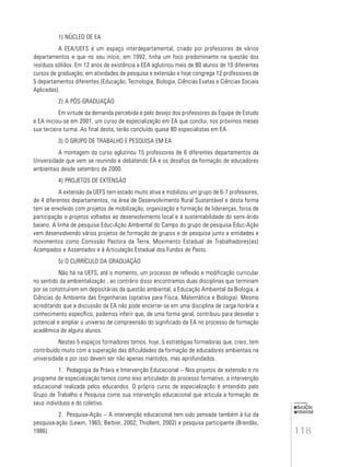 118
educação
ambiental
de
revista brasileira
1) NÚCLEO DE EA
A EEA/UEFS é um espaço interdepartamental, criado por professores de vários
departamentos e que no seu início, em 1992, tinha um foco predominante na questão dos
resíduos sólidos. Em 12 anos de existência a EEA aglutinou mais de 80 alunos de 10 diferentes
cursos de graduação, em atividades de pesquisa e extensão e hoje congrega 12 professores de
5 departamentos diferentes (Educação, Tecnologia, Biologia, Ciências Exatas e Ciências Sociais
Aplicadas).
2) A PÓS-GRADUAÇÃO
Em virtude da demanda percebida e pelo desejo dos professores da Equipe de Estudo
e EA iniciou-se em 2001, um curso de especialização em EA que conclui, nos próximos meses
sua terceira turma. Ao final desta, terão concluído quase 80 especialistas em EA .
3) O GRUPO DE TRABALHO E PESQUISA EM EA
A montagem do curso aglutinou 15 professores de 6 diferentes departamentos da
Universidade que vem se reunindo e debatendo EA e os desafios da formação de educadores
ambientais desde setembro de 2000.
4) PROJETOS DE EXTENSÃO
A extensão da UEFS tem estado muito ativa e mobilizou um grupo de 6-7 professores,
de 4 diferentes departamentos, na área de Desenvolvimento Rural Sustentável e desta forma
tem se envolvido com projetos de mobilização, organização e formação de lideranças, foros de
participação e projetos voltados ao desenvolvimento local e à sustentabilidade do semi-árido
baiano. A linha de pesquisa Educ-Ação Ambiental do Campo do grupo de pesquisa Educ-Ação
vem desenvolvendo vários projetos de formação de grupos e de pesquisa junto a entidades e
movimentos como Comissão Pastora da Terra, Movimento Estadual de Trabalhadores(as)
Acampados e Assentados e à Articulação Estadual dos Fundos de Pasto.
5) O CURRÍCULO DA GRADUAÇÃO
Não há na UEFS, até o momento, um processo de reflexão e modificação curricular
no sentido da ambientalização , ao contrário disso encontramos duas disciplinas que terminam
por se constituírem em depositárias da questão ambiental, a Educação Ambiental da Biologia, a
Ciências do Ambiente das Engenharias (optativa para Física, Matemática e Biologia). Mesmo
acreditando que a discussão da EA não pode encerrar-se em uma disciplina de carga horária e
conhecimento específico, podemos inferir que, de uma forma geral, contribuiu para desvelar o
potencial e ampliar o universo de compreensão do significado da EA no processo de formação
acadêmica de alguns alunos.
Nestes 5 espaços formadores temos, hoje, 5 estratégias formadoras que, creio, tem
contribuído muito com a superação das dificuldades da formação de educadores ambientais na
universidade e por isso devem ser não apenas mantidos, mas aprofundados.
1. Pedagogia da Práxis e Intervenção Educacional – Nos projetos de extensão e no
programa de especialização temos como eixo articulador do processo formativo, a intervenção
educacional realizada pelos educandos. O próprio curso de especialização é entendido pelo
Grupo de Trabalho e Pesquisa como sua intervenção educacional que articula a formação de
seus indivíduos e do coletivo.
2. Pesquisa-Ação – A intervenção educacional tem sido pensada também à luz da
pesquisa-ação (Lewin, 1965; Barbier, 2002; Thiollent, 2002) e pesquisa participante (Brandão,
1986).
 