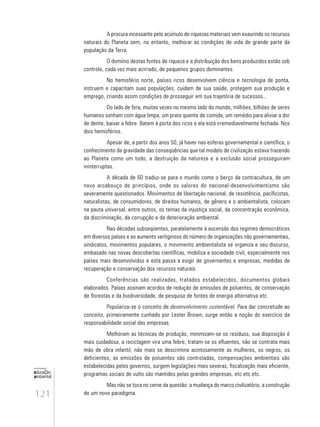 121
educação
ambiental
de
revista brasileira
A procura incessante pelo acúmulo de riquezas materiais vem exaurindo os recursos
naturais do Planeta sem, no entanto, melhorar as condições de vida de grande parte da
população da Terra.
O domínio destas fontes de riqueza e a distribuição dos bens produzidos estão sob
controle, cada vez mais acirrado, de pequenos grupos dominantes.
No hemisfério norte, países ricos desenvolvem ciência e tecnologia de ponta,
instruem e capacitam suas populações, cuidam de sua saúde, protegem sua produção e
emprego, criando assim condições de prosseguir em sua trajetória de sucessos...
Do lado de fora, muitas vezes no mesmo lado do mundo, milhões, bilhões de seres
humanos sonham com água limpa, um prato quente de comida, um remédio para aliviar a dor
de dente, baixar a febre. Batem à porta dos ricos e ela está irremediavelmente fechada. Nos
dois hemisférios.
Apesar de, a partir dos anos 50, já haver nas esferas governamental e científica, o
conhecimento da gravidade das conseqüências que tal modelo de civilização estava trazendo
ao Planeta como um todo, a destruição da natureza e a exclusão social prosseguiram
ininterruptas.
A década de 60 traduz-se para o mundo como o berço da contracultura, de um
novo arcabouço de princípios, onde os valores do nacional-desenvolvimentismo são
severamente questionados. Movimentos de libertação nacional, de resistência, pacíficistas,
naturalistas, de consumidores, de direitos humanos, de gênero e o ambientalista, colocam
na pauta universal, entre outros, os temas da injustiça social, da concentração econômica,
da discriminação, da corrupção e da deterioração ambiental.
Nas décadas subseqüentes, paralelamente à ascensão dos regimes democráticos
em diversos países e ao aumento vertiginoso do número de organizações não governamentais,
sindicatos, movimentos populares, o movimento ambientalista se organiza e seu discurso,
embasado nas novas descobertas científicas, mobiliza a sociedade civil, especialmente nos
países mais desenvolvidos e esta passa a exigir de governantes e empresas, medidas de
recuperação e conservação dos recursos naturais.
Conferências são realizadas, tratados estabelecidos, documentos globais
elaborados. Países assinam acordos de redução de emissões de poluentes, de conservação
de florestas e da biodiversidade, de pesquisa de fontes de energia alternativa etc.
Populariza-se o conceito de desenvolvimento sustentável. Para dar concretude ao
conceito, primeiramente cunhado por Lester Brown, surge então a noção do exercício da
responsabilidade social das empresas.
Melhoram as técnicas de produção, minimizam-se os resíduos, sua disposição é
mais cuidadosa, a reciclagem vira uma febre, tratam-se os efluentes, não se contrata mais
mão de obra infantil, não mais se descrimina acintosamente as mulheres, os negros, os
deficientes, as emissões de poluentes são controladas, compensações ambientais são
estabelecidas pelos governos, surgem legislações mais severas, fiscalização mais eficiente,
programas sociais de vulto são mantidos pelas grandes empresas, etc.etc.etc.
Mas não se toca no cerne da questão: a mudança do marco civilizatório, a construção
de um novo paradigma.
 