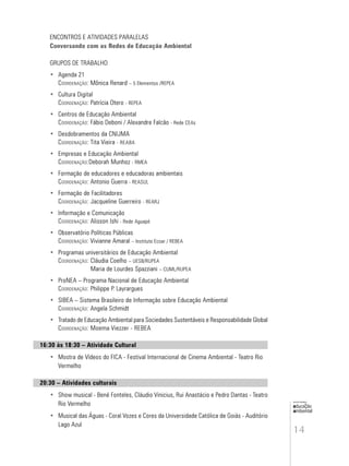 14
educação
ambiental
de
revista brasileira
ENCONTROS E ATIVIDADES PARALELAS
Conversando com as Redes de Educação Ambiental
GRUPOS DE TRABALHO
• Agenda 21
COORDENAÇÃO: Mônica Renard – 5 Elementos /REPEA
• Cultura Digital
COORDENAÇÃO: Patrícia Otero - REPEA
• Centros de Educação Ambiental
COORDENAÇÃO: Fábio Deboni / Alexandre Falcão - Rede CEAs
• Desdobramentos da CNIJMA
COORDENAÇÃO: Tita Vieira - REABA
• Empresas e Educação Ambiental
COORDENAÇÃO:Deborah Munhoz - RMEA
• Formação de educadores e educadoras ambientais
COORDENAÇÃO: Antonio Guerra - REASUL
• Formação de Facilitadores
COORDENAÇÃO: Jacqueline Guerreiro - REARJ
• Informação e Comunicação
COORDENAÇÃO: Alisson Ishi - Rede Aguapé
• Observatório Políticas Públicas
COORDENAÇÃO: Vivianne Amaral – Instituto Ecoar / REBEA
• Programas universitários de Educação Ambiental
COORDENAÇÃO: Cláudia Coelho – UESB/RUPEA
Maria de Lourdes Spazziani – CUML/RUPEA
• ProNEA – Programa Nacional de Educação Ambiental
COORDENAÇÃO: Philippe P. Layrargues
• SIBEA – Sistema Brasileiro de Informação sobre Educação Ambiental
COORDENAÇÃO: Angela Schmidt
• Tratado de Educação Ambiental para Sociedades Sustentáveis e Responsabilidade Global
COORDENAÇÃO: Moema Viezzer - REBEA
16:30 às 18:30 – Atividade Cultural
• Mostra de Vídeos do FICA - Festival Internacional de Cinema Ambiental - Teatro Rio
Vermelho
20:30 – Atividades culturais
• Show musical - Bené Fonteles, Cláudio Vinicius, Rui Anastácio e Pedro Dantas - Teatro
Rio Vermelho
• Musical das Águas - Coral Vozes e Cores da Universidade Católica de Goiás - Auditório
Lago Azul
 