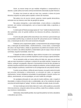 122
educação
ambiental
de
revista brasileira
Assim, ao mesmo tempo em que medidas mitigadoras e compensatórias se
alastram, o poder político do mundo continua estreitamente relacionado ao poder financeiro.
Os países ricos tornam-se cada vez mais ricos, aumenta o número de jovens
bilionários enquanto nos países pobres explode o número de miseráveis.
Nos países ricos de recursos naturais, governos, mesmo quando democráticos,
estimulam seu uso intensivo como fator de geração de riquezas.
Nos países emergentes, a pós-modernidade, a tecno-ciência e a abundância
convivem, sem nenhum constrangimento, com as trevas da idade média, a ignorância, a
fome, a doença.
E a destruição do Planeta prossegue apesar do “novo” modelo de desenvolvimento,
dito sustentável, estar em grande evidência nos discursos de políticos, empresários e
cientistas.
O centro de poder global prefere desconhecer e/ou minimizar o grito de alerta que
a comunidade científica lança, no advento do século XXI: pela primeira vez em 15 bilhões de
anos, a manutenção da vida na Terra está seriamente ameaçada!
Problemas como o aquecimento global, o comprometimento dos estoques de água
doce, a destruição da biodiversidade, o desflorestamento, a chuva ácida, a contaminação
dos solos e do lençol freático, aliadas ao agravamento do problema da exclusão social, da
fome, da miséria e da violência desafiam a modernidade e põe em xeque o futuro de nossa
caminhada, enquanto humanidade, nesta Terra.
A despeito de todas as evidências, alguns ainda se recusam a crer e prosseguem
em sua jornada leviana, outros se sentindo impotentes cruzam os braços e apenas lamentam.
Faz-se necessário então um imenso esforço de todos nós, para que um número
cada vez maior de pessoas re-conheçam o contexto em que estão inseridos, recuperem sua
história, conheçam sua geografia, observem o funcionamento da teia da vida, percebam as
estreitas conexões existentes entre as boas condições do ambiente, as boas condições sociais
e boas condições econômicas, transformem-se em protagonistas de suas próprias histórias.
E juntem-se aos milhares, milhões de seres humanos, nos quatro cantos do mundo
que procuram informações e conhecimento, se articulam em redes, se organizam
coletivamente, formam verdadeiras comunidades de aprendizagem e buscam construir em
silêncio, anonimamente, um novo paradigma, um outro modelo de civilização.
Um paradigma alicerçado em uma visão de mundo sistêmica, onde o respeito à
diversidade e a todas as formas de vida e a solidariedade, são os fios condutores de ações
concretas de transformação do “pedaço”, do bairro, da cidade, do estado, do país, do mundo...
Um novo mundo que convive lado a lado com o outro, velho e poderoso, procurando
minar seus alicerces, conquistar cada um de seus artífices, roubar-lhe os soldados, converter
seus mentores e mantenedores...
Tarefa árdua, talvez batalha perdida, mas à qual não podemos nos furtar, educadores
e educadoras que somos...
 