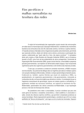 123
educação
ambiental
de
revista brasileira
A noção de horizontalização das organizações sociais através das estruturações
em redes nasce na mesma época que a Educação Ambiental (EA), na dinâmica dos movimentos
brasileiros da contracultura dos anos 60, abarcando cenários, territórios e sujeitos distintos.
A Tropicália semeava a liberdade contra a hegemonia do padrão cultural dominante, permitindo
que expressão artística, aliada com demais outros setores, promovesse a participação dos
sujeitos, evidenciando que “quem sabe faz a hora, não espera acontecer1
”. A semeadura
deste grito originou a Rede Brasileira de Educação Ambiental (REBEA), que se fortaleceu
durante a Eco92, como fruto da luta ambientalista de vários protagonistas. Constituída de
Organizações Não-Governamentais (ONG), grupos sociais diversos, universidades e pequenas
parcelas governamentais, sua trajetória vai demarcando amplos espaços, hoje incorporando
significativas partes dos organismos governamentais e até membros das empresas privadas.
É claro que, ao aumentar a ciranda em constante movimento, a REBEA incorpora
enormes desafios. Seu potencial de diálogos deve se magnificar para abarcar múltiplos sujeitos
com posições ideológicas diferenciadas, métodos e campos epistemológicos bastante plurais.
Evidenciam-se, também, sujeitos híbridos que atuam em academias e ONGs, ou
paradoxalmente, em organismos governamentais e não-governamentais, misturando as
combustões da vida, em busca de oxigênio que alimente os sonhos. A constatação de que os
fragmentos necessitavam de aproximação, mesmo em campos opostos e contraditórios, é
igualmente revelada nas estruturas científicas, em especial ao movimento da Pós-
Modernidade, questionadora dos valores cartesianos da Modernidade, e cuja inquietação
provoca o mal estar da hierarquia das ciências.
No paralelismo entre redes e universidades, é preciso considerar que para uma
vasta gama de docentes e estudantes universitários, o ideal acadêmico é universalizar o
saber, através dos clássicos espíritos científicos, que permitem competições produtivas ao
avanço tecnológico. Neste engessamento epistemológico, consideram que a EA é um campo
panfletário de “discurso de banquinho”, sem lugar ao sol no mundo dos iluminados. Separam
Fios po-éticos e
malhas surrealistas na
tessitura das redes
1 Geraldo Vandré: Para não dizer que falei das flores.
Michèle Sato
 