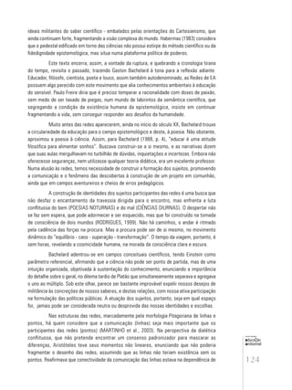 124
educação
ambiental
de
revista brasileira
ideais militantes do saber científico - embalados pelas orientações do Cartesianismo, que
ainda continuam forte, fragmentando a visão complexa do mundo. Habermas (1983) considera
que o pedestal edificado em torno das ciências não possui estirpe do método científico ou da
fidedignidade epistemológica, mas situa numa plataforma política de poderes.
Este texto encerra, assim, a vontade da ruptura, e quebrando a cronologia tirana
do tempo, revisita o passado, trazendo Gaston Bachelard à tona para a reflexão adiante.
Educador, filósofo, cientista, poeta e louco, assim também autodenominado, as Redes de EA
possuem algo parecido com este movimento que alia conhecimentos ambientais à educação
do sensível. Paulo Freire diria que é preciso temperar a racionalidade com doses de paixão,
sem medo de ser taxado de piegas, num mundo de labirintos da semântica científica, que
segregando a condição da existência humana da epistemológica, insiste em continuar
fragmentando a vida, sem conseguir responder aos desafios da humanidade.
Muito antes das redes aparecerem, ainda no início do século XX, Bachelard trouxe
a circulariedade da educação para o campo epistemológico e desta, à poesia. Não obstante,
aproximou a poesia à ciência. Assim, para Bachelard (1988, p. 4), “educar é uma atitude
filosófica para alimentar sonhos”. Buscava construir-se a si mesmo, e as narrativas dizem
que suas aulas mergulhavam no turbilhão de dúvidas, inquietações e incertezas. Embora não
oferecesse seguranças, nem utilizasse qualquer teoria didática, era um excelente professor.
Numa alusão às redes, temos necessidade de construir a formação dos sujeitos, promovendo
a comunicação e o fenômeno das descobertas à construção de um projeto em comunhão,
ainda que em campos aventureiros e cheios de erros pedagógicos.
A construção de identidades dos sujeitos participantes das redes é uma busca que
não desfaz o encantamento da travessia dirigida para o encontro, mas enfrenta a luta
conflituosa do bem (POESIAS NOTURNAS) e do mal (CIÊNCIAS DIURNAS). O despertar não
se faz sem espera, que pode adormecer e ser esquecido, mas que foi construído na tomada
de consciência de dois mundos (RODRIGUES, 1999). Não há caminhos, o andar é ritmado
pela cadência das forças na procura. Mas a procura pode ser de si mesmo, no movimento
dinâmico do “equilíbrio - caos - superação - transformação”. O tempo da viagem, portanto, é
sem horas, revelando a cosmicidade humana, na morada da consciência clara e escura.
Bachelard adentrou-se em campos conceituais científicos, tendo Einstein como
parâmetro referencial, afirmando que a ciência não pode ser ponto de partida, mas de uma
intuição organizada, objetivada à sustentação do conhecimento, enunciando a importância
do detalhe sobre o geral, no dilema tardio de Platão que simultaneamente separava e agregava
o uno ao múltiplo. Sob este olhar, parece ser bastante improvável expelir nossos desejos de
militância às concreções de nossos saberes, e destas relações, com nossa ativa participação
na formulação das políticas públicas. A atuação dos sujeitos, portanto, seja em qual espaço
for, jamais pode ser considerada neutra ou desprovida das nossas identidades e escolhas.
Nas estruturas das redes, marcadamente pela morfologia Pitagoriana de linhas e
pontos, há quem considere que a comunicação (linhas) seja mais importante que os
participantes das redes (pontos) (MARTINHO et al., 2003). Na perspectiva da dialética
conflituosa, que não pretende encontrar um consenso padronizador para mascarar as
diferenças, Aristóteles teve seus momentos não lineares, enunciando que não poderia
fragmentar o desenho das redes, assumindo que as linhas não teriam existência sem os
pontos. Reafirmava que conectividade da comunicação das linhas estava na dependência de
 