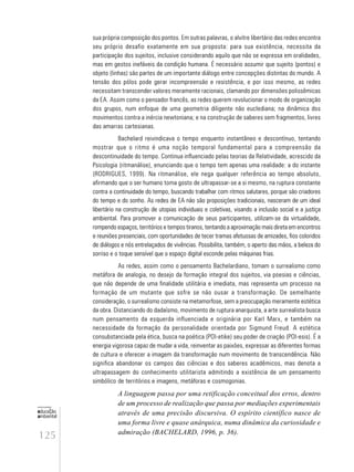 125
educação
ambiental
de
revista brasileira
sua própria composição dos pontos. Em outras palavras, o alvitre libertário das redes encontra
seu próprio desafio exatamente em sua proposta: para sua existência, necessita da
participação dos sujeitos, inclusive considerando aquilo que não se expressa em oralidades,
mas em gestos inefáveis da condição humana. É necessário assumir que sujeito (pontos) e
objeto (linhas) são partes de um importante diálogo entre concepções distintas do mundo. A
tensão dos pólos pode gerar incompreensão e resistência, e por isso mesmo, as redes
necessitam transcender valores meramente racionais, clamando por dimensões polissêmicas
da EA. Assim como o pensador francês, as redes querem revolucionar o modo de organização
dos grupos, num enfoque de uma geometria diligente não euclediana; na dinâmica dos
movimentos contra a inércia newtoniana; e na construção de saberes sem fragmentos, livres
das amarras cartesianas.
Bachelard reivindicava o tempo enquanto instantâneo e descontínuo, tentando
mostrar que o ritmo é uma noção temporal fundamental para a compreensão da
descontinuidade do tempo. Continua influenciado pelas teorias da Relatividade, acrescido da
Psicologia (ritmanálise), enunciando que o tempo tem apenas uma realidade: a do instante
(RODRIGUES, 1999). Na ritmanálise, ele nega qualquer referência ao tempo absoluto,
afirmando que o ser humano toma gosto de ultrapassar-se a si mesmo, na ruptura constante
contra a continuidade do tempo, buscando trabalhar com ritmos salutares, porque são criadores
do tempo e do sonho. As redes de EA não são proposições tradicionais, nasceram de um ideal
libertário na construção de utopias individuais e coletivas, visando a inclusão social e a justiça
ambiental. Para promover a comunicação de seus participantes, utilizam-se da virtualidade,
rompendo espaços, territórios e tempos tiranos, tentando a aproximação mais direta em encontros
e reuniões presenciais, com oportunidades de tecer tramas afetuosas de amizades, fios coloridos
de diálogos e nós entrelaçados de vivências. Possibilita, também, o aperto das mãos, a beleza do
sorriso e o toque sensível que o espaço digital esconde pelas máquinas frias.
As redes, assim como o pensamento Bachelardiano, tomam o surrealismo como
metáfora de analogia, no desejo da formação integral dos sujeitos, via poesias e ciências,
que não depende de uma finalidade utilitária e imediata, mas representa um processo na
formação de um mutante que sofre se não ousar a transformação. De semelhante
consideração, o surrealismo consiste na metamorfose, sem a preocupação meramente estética
da obra. Distanciando do dadaísmo, movimento de ruptura anarquista, a arte surrealista busca
num pensamento da esquerda influenciada e originária por Karl Marx, e também na
necessidade da formação da personalidade orientada por Sigmund Freud. A estética
consubstanciada pela ética, busca na poética (POI-etike) seu poder de criação (POI-esis). É a
energia vigorosa capaz de mudar a vida, reinventar as paixões, expressar as diferentes formas
de cultura e oferecer a imagem da transformação num movimento de transcendência. Não
significa abandonar os campos das ciências e dos saberes acadêmicos, mas denota a
ultrapassagem do conhecimento utilitarista admitindo a existência de um pensamento
simbólico de territórios e imagens, metáforas e cosmogonias.
A linguagem passa por uma retificação conceitual dos erros, dentro
de um processo de realização que passa por mediações experimentais
através de uma precisão discursiva. O espírito científico nasce de
uma forma livre e quase anárquica, numa dinâmica da curiosidade e
admiração (BACHELARD, 1996, p. 36).
 
