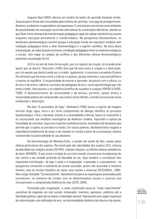 126
educação
ambiental
de
revista brasileira
Augusto Boal (2004) oferece um cenário do teatro do oprimido bastante similar.
Suas posições éticas são circundadas pela estética do oprimido, num jogo de protagonismos,
diretores, produtores e espectadores de esperanças. É uma luta por uma escola como ambiente
de possibilidades de renovação social das alternativas às construções libertárias, aliando ao
que Paulo Freire chamaria de transformação pedagógica capaz de realizar interferências sociais
enquanto educação permanente e transformadora. Na perspectiva Bachelardiana, os
obstáculos epistemológicos existem porque a educação insiste em reproduzir modelos sem
mediação pedagógica entre o olhar fenomenológico e o espírito científico. Na ótica desta
interpretação, as redes buscam promover a mediação pedagógica entre os sistemas ecológicos
e sociais, sem negar os campos de conflitos e dos diferentes olhares fenomenológicos
presentes na pulsação da EA.
A EA é um ato de trans-forma-ação, pois no registro da criação, só se pode amar
aquilo que se destrói. Nietzsche (1995) diria que há nexo entre a criação e a destruição,
pois só aquele que destrói pode ser o criador. Igualmente, o mexicano surrealista Octavio
Paz afirmaria que há nexos entre a ciência e a poesia, porque somente o caos possibilitaria
o retorno ao equilíbrio. A reciprocidade do ensinar e aprender, da poesia com a ciência, ou
do erro e do acerto, adentra o princípio da pedagogia do erro, numa epistemologia que não
teme o medo, mas assume-o na trajetória científica de ousadias e criações (FREIRE & SHOR,
1998). O desenvolvimento da racionalidade e da técnica, portanto, jamais anulou a
necessidade poética de compreender que somos seres híbridos, vivendo à procura de nossa
combustão e destruição.
Na obra “A psicanálise do fogo”, Bachelard (1994) busca o espírito de imagens
oníricas (fogo, água, terra e ar) como componentes do diálogo científico no processo
epistemológico. Entre o devaneio (sonho) e a racionalidade (ciência), busca no consciente e
no inconsciente sua metáfora investigativa da dinâmica criadora. Inquirindo a ruptura da
linearidade do caminhar, traça uma trajetória multidimensional, emanadora de devaneios que
permite que o sujeito se perceba no mundo. Em outras palavras, Bachelard tenta resgatar a
importância fundamental de situar o ser humano no mundo a partir de sua presença coletiva
concentrada na potencialidade do seu devaneio.
Na fenomenologia de Merleau-Ponty, o mundo não existe de fato, exceto pelos
olhares particulares dos sujeitos. Na construção das identidades dos sujeitos (EU), a busca
da alteridade nas relações sociais (OUTRO), e destas relações, os infinitos olhares metafóricos
do devir (MUNDO). O que move a trilogia do eu-outro-mundo circunscreve na esperança do
vôo onírico e da vontade profunda da liberdade do ser. Aqui também o surrealismo tem
importante contribuição - de ligar a razão e a imaginação, o pensador e o pensamento - na
perspectiva irreverente e turbulenta do sonhar acordado, porém não associado à memória
literária, mas no terreno filosófico de visitar seus porões e alicerces (PESSANHA, 1988).
Num artigo intitulado “Surrationalisme”, Bachelard incorpora as inquietações provocadas pelo
surrealismo, na tentativa de romper com as determinações sociais e culturais que
circunscrevem a compreensão dinâmica da vida (SATO, 2004).
Provocada pela imaginação, a razão constituída torna-se “razão experimental”
suscetível de organizar um real surreal, instaurador, inventivo, agressivo, polêmico até a
liberdade poética, capaz de surrealizar a liberdade racional. Representa uma viagem espiritual
de reformulação e de retificação do erro, na tensionalidade dinâmica da ciência e da poesia,
 