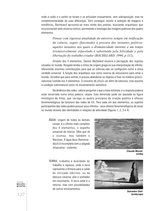 127
educação
ambiental
de
revista brasileira
onde a razão e o sonho se tocam e se articulam mutuamente, sem sobreposição, mas na
complementaridade de suas diferenças. Sem conseguir resistir à sedução de imagens e
metáforas, Bachelard aproxima-se mais ainda dos poetas, buscando arquétipos que
incursionariam pelo universo onírico, permeando a ontologia das imagens poéticas dos quatro
elementos.
Pensar com rigorosa atualidade do universo sempre em retificação
da ciência; seguir (fascinado) a procura dos instantes poéticos,
aqueles instantes nos quais a dramaticidade inerente a um tempo
irremissivelmente esfacelado é substituída pela felicidade e pela
libertação do trabalho criador (BACHELARD, 1990, p.112).
Através dos 4 elementos, Gaston Bachelard enuncia a percepção dos sujeitos
situados no mundo. Resgata lendas e mitos de origem grega na sua interpretação do infinito,
oferecendo enormes contribuições para que as ciências não se configurem como a única
verdade universal. A função dos arquétipos soa como reserva do entusiasmo para amar o
mundo. Acredita que para sonhar, é preciso abandonar os objetos e fixar na matéria (physis:
natureza) contida nos 4 elementos. O conceito de physis vai além da natureza, mas assume
a condição sobrenatural como no encantamento semiótico.
Na dinâmica das redes, valeria perguntar o que a mais estimula, e a resposta poderia
estar encerrada numa única palavra: utopia. Esta dimensão pode ser pautada na figura
mitológica de Atlas, que carrega os quatro princípios da criação poética e olhares
fenomenológicos da tessitura das redes de EA. Para cada um dos elementos, os sujeitos
participantes das redes podem possuir seus infinitos - seus olhares fenomenológicos de situar
no mundo através das identidades e relações de alteridade (figuras 1, 2, 3 e 4):
ÁGUA: origem de todas as demais
coisas, é o infinito mais completo
dos 4 elementos, o espelho
universal do interior. Olho que vê
o cosmos, mas também o
Narcíseo. A água doce (feminina -
dócil) é incompleta sem a salgada
(masculina - violenta);
Claude Monet:
ninfea
Salvador Dali:
landscape
TERRA: trabalha a dualidade do
trabalho e repouso, onde a terra
representa a firmeza para a saída
do intricado labirinto, ou da
obscura caverna, põe o sonhador
em movimento. A terra natal é o
retorno, mas com possibilidades
de outros enraizamentos.
 