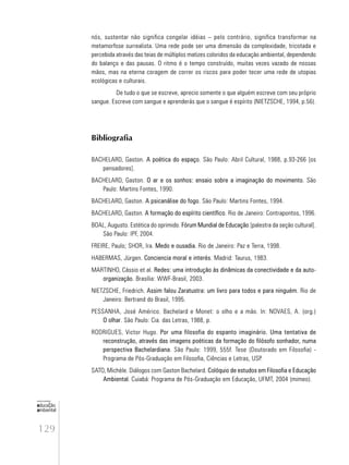 129
educação
ambiental
de
revista brasileira
nós, sustentar não significa congelar idéias – pelo contrário, significa transformar na
metamorfose surrealista. Uma rede pode ser uma dimensão da complexidade, tricotada e
percebida através das teias de múltiplos matizes coloridos da educação ambiental, dependendo
do balanço e das pausas. O ritmo é o tempo construído, muitas vezes vazado de nossas
mãos, mas na eterna coragem de correr os riscos para poder tecer uma rede de utopias
ecológicas e culturais.
De tudo o que se escreve, aprecio somente o que alguém escreve com seu próprio
sangue. Escreve com sangue e aprenderás que o sangue é espírito (NIETZSCHE, 1994, p.56).
Bibliografia
BACHELARD, Gaston. A poética do espaço. São Paulo: Abril Cultural, 1988, p.93-266 [os
pensadores].
BACHELARD, Gaston. O ar e os sonhos: ensaio sobre a imaginação do movimento. São
Paulo: Martins Fontes, 1990.
BACHELARD, Gaston. A psicanálise do fogo. São Paulo: Martins Fontes, 1994.
BACHELARD, Gaston. A formação do espírito científico. Rio de Janeiro: Contrapontos, 1996.
BOAL, Augusto. Estética do oprimido. Fórum Mundial de Educação [palestra da seção cultural].
São Paulo: IPF, 2004.
FREIRE, Paulo; SHOR, Ira. Medo e ousadia. Rio de Janeiro: Paz e Terra, 1998.
HABERMAS, Jürgen. Conciencia moral e interés. Madrid: Taurus, 1983.
MARTINHO, Cássio et al. Redes: uma introdução às dinâmicas da conectividade e da auto-
organização. Brasília: WWF-Brasil, 2003.
NIETZSCHE, Friedrich. Assim falou Zaratustra: um livro para todos e para ninguém. Rio de
Janeiro: Bertrand do Brasil, 1995.
PESSANHA, José Américo. Bachelard e Monet: o olho e a mão. In: NOVAES, A. (org.)
O olhar. São Paulo: Cia. das Letras, 1988, p.
RODRIGUES, Victor Hugo. Por uma filosofia do espanto imaginário. Uma tentativa de
reconstrução, através das imagens poéticas da formação do filósofo sonhador, numa
perspectiva Bachelardiana. São Paulo: 1999, 555f. Tese (Doutorado em Filosofia) -
Programa de Pós-Graduação em Filosofia, Ciências e Letras, USP.
SATO, Michèle. Diálogos com Gaston Bachelard. Colóquio de estudos em Filosofia e Educação
Ambiental. Cuiabá: Programa de Pós-Graduação em Educação, UFMT, 2004 (mimeo).
 