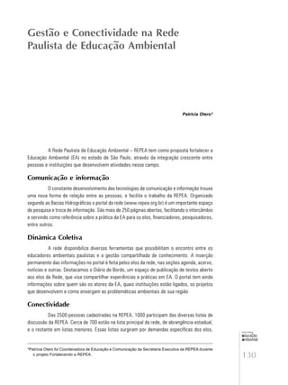130
educação
ambiental
de
revista brasileira
Patricia Otero*
A Rede Paulista de Educação Ambiental – REPEA tem como proposta fortalecer a
Educação Ambiental (EA) no estado de São Paulo, através da integração crescente entre
pessoas e instituições que desenvolvem atividades nesse campo.
Comunicação e informação
O constante desenvolvimento das tecnologias de comunicação e informação trouxe
uma nova forma de relação entre as pessoas, e facilita o trabalho da REPEA. Organizado
segundo as Bacias Hidrográficas o portal da rede (www.repea.org.br) é um importante espaço
de pesquisa e troca de informação. São mais de 250 páginas abertas, facilitando o intercâmbio
e servindo como referência sobre a prática da EA para os elos, financiadores, pesquisadores,
entre outros.
Dinâmica Coletiva
A rede disponibiliza diversas ferramentas que possibilitam o encontro entre os
educadores ambientais paulistas e a gestão compartilhada de conhecimento. A inserção
permanente das informações no portal é feita pelos elos da rede, nas seções agenda, acervo,
notícias e outras. Destacamos o Diário de Bordo, um espaço de publicação de textos aberto
aos elos da Rede, que visa compartilhar experiências e práticas em EA. O portal tem ainda
informações sobre quem são os atores da EA, quais instituições estão ligados, os projetos
que desenvolvem e como enxergam as problemáticas ambientais de sua região
Conectividade
Das 2500 pessoas cadastradas na REPEA, 1000 participam das diversas listas de
discussão da REPEA. Cerca de 700 estão na lista principal da rede, de abrangência estadual,
e o restante em listas menores. Essas listas surgiram por demandas específicas dos elos,
Gestão e Conectividade na Rede
Paulista de Educação Ambiental
*Patrícia Otero foi Coordenadora de Educação e Comunicação da Secretaria Executiva da REPEA durante
o projeto Fortalecendo a REPEA.
 