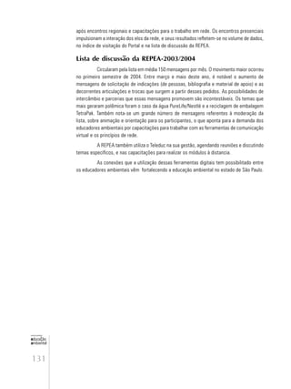 131
educação
ambiental
de
revista brasileira
após encontros regionais e capacitações para o trabalho em rede. Os encontros presenciais
impulsionam a interação dos elos da rede, e seus resultados refletem-se no volume de dados,
no índice de visitação do Portal e na lista de discussão da REPEA.
Lista de discussão da REPEA-2003/2004
Circularam pela lista em média 150 mensagens por mês. O movimento maior ocorreu
no primeiro semestre de 2004. Entre março e maio deste ano, é notável o aumento de
mensagens de solicitação de indicações (de pessoas, bibliografia e material de apoio) e as
decorrentes articulações e trocas que surgem a partir desses pedidos. As possibilidades de
intercâmbio e parcerias que essas mensagens promovem são incontestáveis. Os temas que
mais geraram polêmica foram o caso da água PureLife/Nestlé e a reciclagem de embalagem
TetraPak. Também nota-se um grande número de mensagens referentes à moderação da
lista, sobre animação e orientação para os participantes, o que aponta para a demanda dos
educadores ambientais por capacitações para trabalhar com as ferramentas de comunicação
virtual e os princípios de rede.
A REPEA também utiliza o Teleduc na sua gestão, agendando reuniões e discutindo
temas específicos, e nas capacitações para realizar os módulos à distancia.
As conexões que a utilização dessas ferramentas digitais tem possibilitado entre
os educadores ambientais vêm fortalecendo a educação ambiental no estado de São Paulo.
 