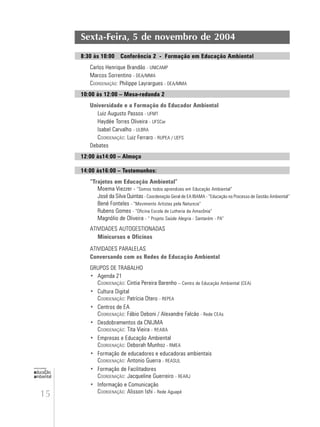 15
educação
ambiental
de
revista brasileira
Sexta-Feira, 5 de novembro de 2004
8:30 às 10:00 Conferência 2 - Formação em Educação Ambiental
Carlos Henrique Brandão - UNICAMP
Marcos Sorrentino - DEA/MMA
COORDENAÇÃO: Philippe Layrargues - DEA/MMA
10:00 às 12:00 – Mesa-redonda 2
Universidade e a Formação do Educador Ambiental
Luiz Augusto Passos - UFMT
Haydée Torres Oliveira - UFSCar
Isabel Carvalho - ULBRA
COORDENAÇÃO: Luiz Ferraro - RUPEA / UEFS
Debates
12:00 às14:00 – Almoço
14:00 às16:00 – Testemunhos:
“Trajetos em Educação Ambiental”
Moema Viezzer - “Somos todos aprendizes em Educação Ambiental”
José da Silva Quintas - Coordenação Geral de EA IBAMA - “Educação no Processo de Gestão Ambiental”
Bené Fonteles - “Movimento Artistas pela Natureza”
Rubens Gomes - “Oficina Escola de Lutheria da Amazônia”
Magnólio de Oliveira - “ Projeto Saúde Alegria - Santarém - PA”
ATIVIDADES AUTOGESTIONADAS
Minicursos e Oficinas
ATIVIDADES PARALELAS
Conversando com as Redes de Educação Ambiental
GRUPOS DE TRABALHO
• Agenda 21
COORDENAÇÃO: Cintia Pereira Barenho – Centro de Educação Ambiental (CEA)
• Cultura Digital
COORDENAÇÃO: Patrícia Otero - REPEA
• Centros de EA
COORDENAÇÃO: Fábio Deboni / Alexandre Falcão - Rede CEAs
• Desdobramentos da CNIJMA
COORDENAÇÃO: Tita Vieira - REABA
• Empresas e Educação Ambiental
COORDENAÇÃO: Deborah Munhoz - RMEA
• Formação de educadores e educadoras ambientais
COORDENAÇÃO: Antonio Guerra - REASUL
• Formação de Facilitadores
COORDENAÇÃO: Jacqueline Guerreiro - REARJ
• Informação e Comunicação
COORDENAÇÃO: Alisson Ishi - Rede Aguapé
 