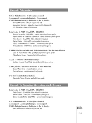 134
educação
ambiental
de
revista brasileira
Comissão Articuladora
REBEA - Rede Brasileira de Educação Ambiental
Ecomarapendi - Associação Ecológica Ecomarapendi
REARJ - Rede de Educação Ambiental do Rio de Janeiro
Patrícia Mousinho - v-forum-ea@br.inter.net
Jacqueline Guerreiro - jacqueline_guerreiro@yahoo.com.br
Lila Guimarães - lila-eco@br.inter.net
Órgão Gestor da PNEA - DEA/MMA e COEA/MEC
Marcos Sorrentino - DEA/MMA - marcos.sorrentino@mma.gov.br
Heitor Queiroz de Medeiros - DEA/MMA - heitor.medeiros@mma.gov.br
Fábio Deboni - DEA/MMA - fabio.deboni@mma.gov.br
Rachel Trajber - COEA/MEC - racheltrajber@mec.gov.br
Soraia Silva de Mello - COEA/MEC - soraiamello@mec.gov.br
Anelize Schuler - COEA/MEC - anelizeschuler@mec.gov.br
SEMARH/GO - Secretaria Estadual de Meio Ambiente e dos Recursos Hídricos
José de Paula Moraes Filho - josedepaula@semarh.goias.gov.br
Flávia Cunha Borges - flaviacunha45@hotmail.com
SEE/GO - Secretaria Estadual de Educação
Jackson Emanoel Hora Alves - coedambiental@yahoo.com.br
SEMMA/Goiânia - Secretaria Municipal de Meio Ambiente
Estela Maris Stival - msestela@terra.com.br
Patrícia Sahium - patriciasahium@bol.com.br
UFG - Universidade Federal de Goiás
Sandra de Fátima Oliveira - sanfaoli@iesa.ufg.br
Comissão de Captação e Gerenciamento de Recursos
Órgão Gestor da PNEA - DEA/MMA e COEA/MEC
Fábio Deboni - DEA/MMA - fabio.deboni@mma.gov.br
Rachel Trajber - COEA/MEC - racheltrajber@mec.gov.br
Soraia Silva de Mello - COEA/MEC - soraiamello@mec.gov.br
REBEA - Rede Brasileira de Educação Ambiental
Ecomarapendi - Associação Ecológica Ecomarapendi
REARJ - Rede de Educação Ambiental do Rio de Janeiro
Patrícia Mousinho - v-forum-ea@br.inter.net
 