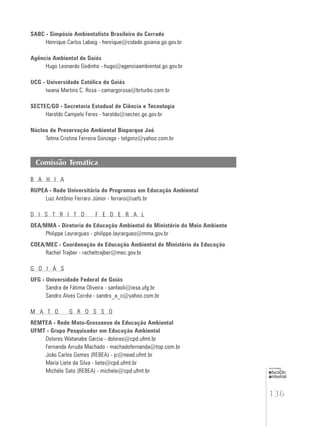 136
educação
ambiental
de
revista brasileira
SABC - Simpósio Ambientalista Brasileiro do Cerrado
Henrique Carlos Labaig - henrique@cidade.goiania.go.gov.br
Agência Ambiental de Goiás
Hugo Leonardo Godinho - hugo@agenciaambiental.go.gov.br
UCG - Universidade Católica de Goiás
Iwana Martins C. Rosa - camargorosa@brturbo.com.br
SECTEC/GO - Secretaria Estadual de Ciência e Tecnologia
Haroldo Campelo Feres - haroldo@sectec.go.gov.br
Núcleo de Preservação Ambiental Bioparque Jaó
Telma Cristina Ferreira Gonzaga - telgonz@yahoo.com.br
Comissão Temática
B A H I A
RUPEA - Rede Universitária de Programas em Educação Ambiental
Luiz Antônio Ferraro Júnior - ferraro@uefs.br
D I S T R I T O F E D E R A L
DEA/MMA - Diretoria de Educação Ambiental do Ministério do Meio Ambiente
Philippe Layrargues - philippe.layrargues@mma.gov.br
COEA/MEC - Coordenação de Educação Ambiental do Ministério da Educação
Rachel Trajber - racheltrajber@mec.gov.br
G O I Á S
UFG - Universidade Federal de Goiás
Sandra de Fátima Oliveira - sanfaoli@iesa.ufg.br
Sandro Alves Corrêa - sandro_a_c@yahoo.com.br
M A T O G R O S S O
REMTEA - Rede Mato-Grossense de Educação Ambiental
UFMT - Grupo Pesquisador em Educação Ambiental
Dolores Watanabe Garcia - dolores@cpd.ufmt.br
Fernanda Arruda Machado - machadofernanda@top.com.br
João Carlos Gomes (REBEA) - jc@nead.ufmt.br
Maria Liete da Silva - liete@cpd.ufmt.br
Michèle Sato (REBEA) - michele@cpd.ufmt.br
 
