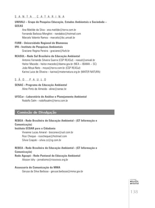 138
educação
ambiental
de
revista brasileira
S A N T A C A T A R I N A
UNIVALI – Grupo de Pesquisa Educação, Estudos Ambientais e Sociedade –
GEEAS
Ana Matilde da Silva - ana.matilde@terra.com.br
Fernanda Barbosa Menghini - nandabio@hotmail.com
Marcelo Valente Ramos - marcelo@bc.univali.br
FURB - Universidade Regional de Blumenau
IPA - Instituto de Pesquisas Ambientais
Graciane Regina Pereira - graciane@furb.br
REASUL - Rede Sul Brasileira de Educação Ambiental
Antonio Fernando Silveira Guerra (CGP REASul) - reasul@univali.br
Heitor Macedo - heitor.macedo@ibama.gov.br (NEA – IBAMA – SC)
João Moya Neto - moya@terra.com.br (CGP REASul)
Karina Luiza de Oliveira – karina@maternatura.org.br (MATER NATURA)
S Ã O P A U L O
SENAC - Programa de Educação Ambiental
Aline Pinto de Almeida - aline@senac.br
UFSCar - Laboratório de Análise e Planejamento Ambiental
Rodolfo Salm - rodolfosalm@terra.com.br
Comissão de Divulgação
REBEA - Rede Brasileira de Educação Ambiental - (GT Informação e
Comunicação)
Instituto ECOAR para a Cidadania
Vivianne Lucas Amaral - bioconex@uol.com.br
Rosi Cheque - rosicheque@hotmail.com
Silvia Czapski - silvia.cz@ig.com.br
REBEA - Rede Brasileira de Educação Ambiental - (GT Informação e
Comunicação)
Rede Aguapé - Rede Pantanal de Educação Ambiental
Alisson Ishy - jornalismo@riosvivos.org.br
Assessoria de Comunicação do MMA
Gerusa da Silva Barbosa - gerusa.barbosa@mma.gov.br
 