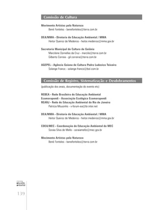 139
educação
ambiental
de
revista brasileira
Comissão de Cultura
Movimento Artistas pela Natureza
Bené Fonteles - benefonteles@terra.com.br
DEA/MMA - Diretoria de Educação Ambiental / MMA
Heitor Queiroz de Medeiros - heitor.medeiros@mma.gov.br
Secretaria Municipal de Cultura de Goiânia
Marcilene Dornellas da Cruz - marcile@terra.com.br
Gilberto Correia - gil.correira@terra.com.br
AGEPEL - Agência Goiana de Cultura Pedro Ludovico Teixeira
Solange Franco - solange-franco@bol.com.br
Comissão de Registro, Sistematização e Desdobramentos
(publicação dos anais, documentação do evento etc)
REBEA - Rede Brasileira de Educação Ambiental
Ecomarapendi - Associação Ecológica Ecomarapendi
REARJ - Rede de Educação Ambiental do Rio de Janeiro
Patrícia Mousinho - v-forum-ea@br.inter.net
DEA/MMA - Diretoria de Educação Ambiental / MMA
Heitor Queiroz de Medeiros - heitor.medeiros@mma.gov.br
COEA/MEC - Coordenação de Educação Ambiental do MEC
Soraia Silva de Mello - soraiamello@mec.gov.br
Movimento Artistas pela Natureza
Bené Fonteles - benefonteles@terra.com.br
 