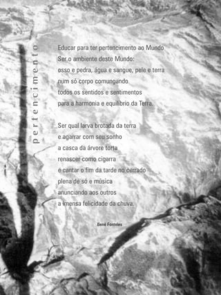141
educação
ambiental
de
revista brasileira
Educar para ter pertencimento ao Mundo
Ser o ambiente deste Mundo:
osso e pedra, água e sangue, pele e terra
num só corpo comungando
todos os sentidos e sentimentos
para a harmonia e equilíbrio da Terra.
Ser qual larva brotada da terra
e agarrar com seu sonho
a casca da árvore torta
renascer como cigarra
e cantar o fim da tarde no cerrado
plena de só e música
anunciando aos outros
a imensa felicidade da chuva.
Bené Fonteles
pertencimento
 