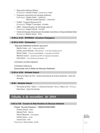 16
educação
ambiental
de
revista brasileira
• Observatório Políticas Públicas
COORDENAÇÃO: Vivianne Amaral – Instituto Ecoar / REBEA
• Programas universitários de Educação Ambiental
COORDENAÇÃO: Cláudia Coelho – UESB/RUPEA
Maria de Lourdes Spazziani – CUML/RUPEA
• ProNEA - Programa Nacional de EA
COORDENAÇÃO: Philippe P. Layrargues - DEA/MMA
• SIBEA - Sistema Brasileiro de Informação sobre EA
COORDENAÇÃO: Angela Schmidt - COEA/MEC
• Tratado de Educação Ambiental para Sociedades Sustentáveis e Responsabilidade Global
COORDENAÇÃO: Moema Viezzer - REBEA
16:00 às 16:30 – INTERVALO - Corredores Pedagógicos
16:30 às 18:30 – Testemunhos:
“Educação Ambiental no Brasil: percursos”
Martha Tristão - UFES - “Histórico da REBEA”
Cláudia Jurema Macedo - ONG Roda Viva - “O IV Fórum Brasileiro de EA”
Miriam Dualibi - “EA para Sustentabilidade - A Experiência do ECOAR”
Marilena Loureiro - Experiência da UFPA na formação de educadores
Célia Pedrini - “EA na Periferia de Rio Branco - AC”
ATIVIDADES AUTOGESTIONADAS
ATIVIDADES PARALELAS
Conversando com as Redes de Educação Ambiental
16:30 às 18:30 – Atividade Cultural
• Mostra de Vídeos do FICA - Festival Internacional de Cinema Ambiental - Teatro Rio
Vermelho
20:00 – Atividade Cultural
• Pré-estréia do filme “Tainá II – A Aventura Continua”. DIREÇÃO: Mauro Lins – PRODUÇÃO:
Pedro Rovai - Teatro Rio Vermlho
Sábado, 6 de novembro de 2004
8:30 às 9:30 – Encontro da Rede Brasileira de Educação Ambiental
Projeto “Tecendo Cidadania” - REBEA/ECOAR/FNMA
Vivianne Amaral - REBEA
Gabriela Priolli - SEMASA
Patrícia Mousinho - Ecomarapendi
Antônio Guerra - Univali
Larissa Costa - WWF
COORDENAÇÃO: Aurora Costa - REA/PB
 