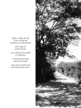 142
educação
ambiental
de
revista brasileira
Todas a trilhas da vida
levam ao lugar da
experiência do aprendizado
pela magia do
pertencimento
com respeito a diversidade
e a diferença
no encantamento pela
poética do mundo
e por amor incondicional
pela liberdade do outro.
 