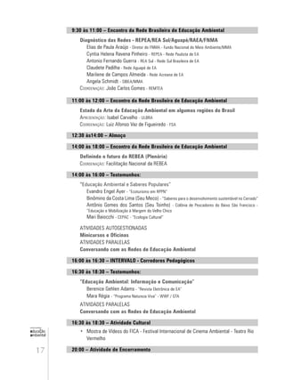 17
educação
ambiental
de
revista brasileira
9:30 às 11:00 – Encontro da Rede Brasileira de Educação Ambiental
Diagnóstico das Redes - REPEA/REA Sul/Aguapé/RAEA/FNMA
Elias de Paula Araújo - Diretor do FNMA - Fundo Nacional do Meio Ambiente/MMA
Cyntia Helena Ravena Pinheiro - REPEA - Rede Paulista de EA
Antonio Fernando Guerra - REA Sul - Rede Sul Brasileira de EA
Claudete Padilha - Rede Aguapé de EA
Marilene de Campos Almeida - Rede Acreana de EA
Angela Schmidt - SIBEA/MMA
COORDENAÇÃO: João Carlos Gomes - REMTEA
11:00 às 12:00 – Encontro da Rede Brasileira de Educação Ambiental
Estado da Arte da Educação Ambiental em algumas regiões do Brasil
APRESENTAÇÃO: Isabel Carvalho - ULBRA
COORDENAÇÃO: Luiz Afonso Vaz de Figueiredo - FSA
12:30 às14:00 – Almoço
14:00 às 18:00 – Encontro da Rede Brasileira de Educação Ambiental
Definindo o futuro da REBEA (Plenária)
COORDENAÇÃO: Facilitação Nacional da REBEA
14:00 às 16:00 – Testemunhos:
“Educação Ambiental e Saberes Populares”
Evandro Engel Ayer - “Ecoturismo em RPPN”
Binômino da Costa Lima (Seu Meco) - “Saberes para o desenvolvimento sustentável no Cerrado”
Antônio Gomes dos Santos (Seu Toinho) - Colônia de Pescadores do Baixo São Francisco -
“Educação e Mobilização à Margem do Velho Chico
Mari Baiocchi - CEPAC - “Ecologia Cultural”
ATIVIDADES AUTOGESTIONADAS
Minicursos e Oficinas
ATIVIDADES PARALELAS
Conversando com as Redes de Educação Ambiental
16:00 às 16:30 – INTERVALO - Corredores Pedagógicos
16:30 às 18:30 – Testemunhos:
“Educação Ambiental: Informação e Comunicação”
Berenice Gehlen Adams - “Revista Eletrônica de EA”
Mara Régia - “Programa Natureza Viva” - WWF / GTA
ATIVIDADES PARALELAS
Conversando com as Redes de Educação Ambiental
16:30 às 18:30 – Atividade Cultural
• Mostra de Vídeos do FICA - Festival Internacional de Cinema Ambiental - Teatro Rio
Vermelho
20:00 – Atividade de Encerramento
 