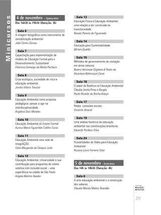 20
educação
ambiental
de
revista brasileira
Minicursos
4 de novembro – Quinta-feira
Das 16h30 às 19h30 (Duração: 3h)
Sala 6
A imagem fotográfica como instrumento de
sensibilização ambiental.
João Carlos Gomes
Sala 7
Capacitação para implementação de
modelo de Educação Formal para o
Desenvolvimento Sustentável
Eleonora Camargo da Motta Pacheco
Sala 8
Crise ecológica, sociedade de risco e
educação ambiental
Joviles Vitório Trevisol
Sala 9
Educação Ambiental como proposta
pedagógica: pensar e agir na
interdisciplinaridade
Angélica Gois Morales
Sala 10
Educação Ambiental no Ensino Formal
Aurora Maria Figueirêdo Coêlho Costa
Sala 11
Educação Ambiental uma rede de
IntegrAÇÃO
Celia Margarida de Campos Leite
Sala 12
Educação Ambiental, Universidade e sua
contribuição para programas de coleta
seletiva com inclusão social – uma
experiência na cidade de São Paulo
Angela Martins Baeder
Sala 13
Educação Física e Educação Ambiental:
uma relação a ser construída na
transitoriedade
Renato Pereira de Figueiredo
Sala 14
Educação para Sustentabilidade
Miriam Dualibi
Sala 15
Métodos de gerenciamento de visitação
em áreas naturais
Beatriz Veroneze Stigliano & Pedro de
Alcantara Bittencourt Cesar
Sala 16
O papel da Bioética na Educação Ambiental
Cláudia Jovita Pires e Borges
Paulo Ricardo da Rocha Araujo
Sala 17
Redes: conexões sociais
Vivianne Amaral
Sala 19
Uma análise histórica da educação
ambiental nas constituições brasileiras
Eduardo Pordeus Silva
Sala 24
Possibilidades do Vídeo para Educação
Ambiental
Rosana Louro Ferreira Silva
5 de novembro - Sexta-feira
Das 14h às 18h30 (Duração: 4h)
Sala 6
A arte-educação ambiental e a construção
dos saberes
Cláudia Mariza Mattos Brandão
 