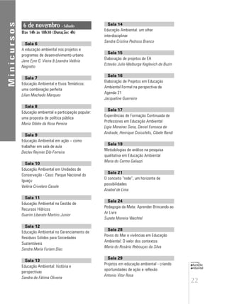 22
educação
ambiental
de
revista brasileira
6 de novembro - Sábado
Das 14h às 18h30 (Duração: 4h)
Sala 6
A educação ambiental nos projetos e
programas de desenvolvimento urbano
Jane Eyre G. Vieira & Leandra Valéria
Negretto
Sala 7
Educação Ambiental e Eixos Temáticos:
uma combinação perfeita
Lilian Machado Marques
Sala 8
Educação ambiental e participação popular:
uma proposta de política pública
Maria Odete da Rosa Pereira
Sala 9
Educação Ambiental em ação – como
trabalhar em sala de aula
Declev Reynier Dib-Ferreira
Sala 10
Educação Ambiental em Unidades de
Conservação - Caso: Parque Nacional do
Iguaçu
Valéria Crivelaro Casale
Sala 11
Educação Ambiental na Gestão de
Recursos Hídricos
Guarim Liberato Martins Junior
Sala 12
Educação Ambiental no Gerenciamento de
Resíduos Sólidos para Sociedades
Sustentáveis
Sandra Maria Furiam Dias
Sala 13
Educação Ambiental: história e
perspectivas
Sandra de Fátima Oliveira
Minicursos
Sala 14
Educação Ambiental: um olhar
interdisciplinar
Sandra Cristina Pedroso Branco
Sala 15
Elaboração de projetos de EA
Estevão Julio Walburga Keglevich de Buzin
Sala 16
Elaboração de Projetos em Educação
Ambiental Formal na perspectiva da
Agenda 21
Jacqueline Guerreiro
Sala 17
Experiências de Formação Continuada de
Professores em Educação Ambiental
Ligia Moreiras Sena, Daniel Fonseca de
Andrade, Henrique Croissfelts, Cibele Randi
Sala 19
Metodologias de análise na pesquisa
qualitativa em Educação Ambiental
Maria do Carmo Galiazzi
Sala 21
O conceito “rede”, um horizonte de
possibilidades
Anabel de Lima
Sala 24
Pedagogia da Mata: Aprender Brincando ao
Ar Livre
Suzete Moreira Wachtel
Sala 28
Povos do Mar e vivências em Educação
Ambiental: O valor dos contextos
Maria do Rosário Rebouças da Silva
Sala 29
Projetos em educação ambiental - criando
oportunidades de ação e reflexão
Antonio Vitor Rosa
 