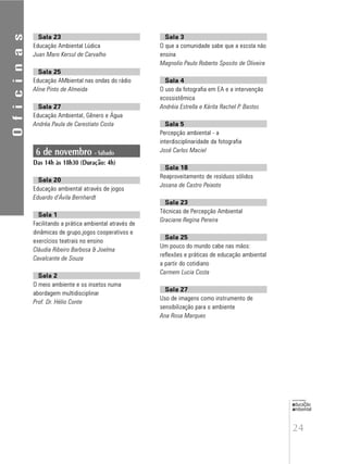 24
educação
ambiental
de
revista brasileira
Sala 23
Educação Ambiental Lúdica
Juan Maro Kersul de Carvalho
Sala 25
Educação AMbiental nas ondas do rádio
Aline Pinto de Almeida
Sala 27
Educação Ambiental, Gênero e Água
Andréa Paula de Carestiato Costa
6 de novembro - Sábado
Das 14h às 18h30 (Duração: 4h)
Sala 20
Educação ambiental através de jogos
Eduardo d’Ávila Bernhardt
Sala 1
Facilitando a prática ambiental através de
dinâmicas de grupo,jogos cooperativos e
exercícios teatrais no ensino
Cláudia Ribeiro Barbosa & Joelma
Cavalcante de Souza
Sala 2
O meio ambiente e os insetos numa
abordagem multidisciplinar
Prof. Dr. Hélio Conte
Sala 3
O que a comunidade sabe que a escola não
ensina
Magnolio Paulo Roberto Sposito de Oliveira
Sala 4
O uso da fotografia em EA e a intervenção
ecossistêmica
Andréia Estrella e Kárita Rachel P. Bastos
Sala 5
Percepção ambiental - a
interdisciplinaridade da fotografia
José Carlos Maciel
Sala 18
Reaproveitamento de resíduos sólidos
Josana de Castro Peixoto
Sala 23
Técnicas de Percepção Ambiental
Graciane Regina Pereira
Sala 25
Um pouco do mundo cabe nas mãos:
reflexões e práticas de educação ambiental
a partir do cotidiano
Carmem Lucia Costa
Sala 27
Uso de imagens como instrumento de
sensibilização para o ambiente
Ana Rosa Marques
Oficinas
 