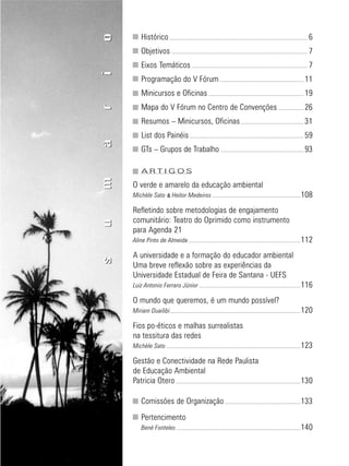 5
educação
ambiental
de
revista brasileira
Histórico................................................................................................................... 6
Objetivos ................................................................................................................. 7
Eixos Temáticos ................................................................................................ 7
Programação do V Fórum...................................................................... 11
Minicursos e Oficinas ............................................................................... 19
Mapa do V Fórum no Centro de Convenções ..................... 26
Resumos – Minicursos, Oficinas .................................................... 31
List dos Painéis............................................................................................... 59
GTs – Grupos de Trabalho ..................................................................... 93
A R T I G O S
O verde e amarelo da educação ambiental
Michèle Sato & Heitor Medeiros .........................................................................108
Refletindo sobre metodologias de engajamento
comunitário: Teatro do Oprimido como instrumento
para Agenda 21
Aline Pinto de Almeida.............................................................................................112
A universidade e a formação do educador ambiental
Uma breve reflexão sobre as experiências da
Universidade Estadual de Feira de Santana - UEFS
Luiz Antonio Ferraro Júnior ....................................................................................116
O mundo que queremos, é um mundo possível?
Miriam Duailibi............................................................................................................120
Fios po-éticos e malhas surrealistas
na tessitura das redes
Michèle Sato ...............................................................................................................123
Gestão e Conectividade na Rede Paulista
de Educação Ambiental
Patricia Otero .......................................................................................................130
Comissões de Organização...............................................................133
Pertencimento
Bené Fonteles.......................................................................................................140
sumáriosumário
 