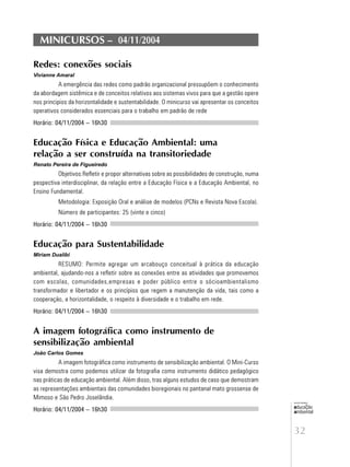 32
educação
ambiental
de
revista brasileira
MINICURSOS – 04/11/2004
Redes: conexões sociais
Vivianne Amaral
A emergência das redes como padrão organizacional pressupõem o conhecimento
da abordagem sistêmica e de conceitos relativos aos sistemas vivos para que a gestão opere
nos principios da horizontalidade e sustentabilidade. O minicurso vai apresentar os conceitos
operativos considerados essenciais para o trabalho em padrão de rede
Horário: 04/11/2004 – 16h30
Educação Física e Educação Ambiental: uma
relação a ser construída na transitoriedade
Renato Pereira de Figueiredo
Objetivos:Refletir e propor alternativas sobre as possibilidades de construção, numa
pespectiva interdisciplinar, da relação entre a Educação Física e a Educação Ambiental, no
Ensino Fundamental.
Metodologia: Exposição Oral e análise de modelos (PCNs e Revista Nova Escola).
Número de participantes: 25 (vinte e cinco)
Horário: 04/11/2004 – 16h30
Educação para Sustentabilidade
Miriam Dualibi
RESUMO: Permite agregar um arcabouço conceitual à prática da educação
ambiental, ajudando-nos a refletir sobre as conexões entre as atividades que promovemos
com escolas, comunidades,empresas e poder público entre o sócioambientalismo
transformador e libertador e os princípios que regem a manutenção da vida, tais como a
cooperação, a horizontalidade, o respeito à diversidade e o trabalho em rede.
Horário: 04/11/2004 – 16h30
A imagem fotográfica como instrumento de
sensibilização ambiental
João Carlos Gomes
A imagem fotográfica como instrumento de sensibilização ambiental. O Mini-Curso
visa demostra como podemos utilizar da fotografia como instrumento didático pedagógico
nas práticas de educação ambiental. Além disso, tras alguns estudos de caso que demostram
as representações ambientais das comunidades bioregionais no pantanal mato grossense de
Mimoso e São Pedro Joselândia.
Horário: 04/11/2004 – 16h30
 