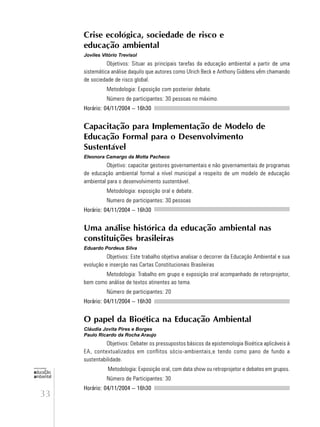 33
educação
ambiental
de
revista brasileira
Crise ecológica, sociedade de risco e
educação ambiental
Joviles Vitório Trevisol
Objetivos: Situar as principais tarefas da educação ambiental a partir de uma
sistemática análise daquilo que autores como Ulrich Beck e Anthony Giddens vêm chamando
de sociedade de risco global.
Metodologia: Exposição com posterior debate.
Número de participantes: 30 pessoas no máximo.
Horário: 04/11/2004 – 16h30
Capacitação para Implementação de Modelo de
Educação Formal para o Desenvolvimento
Sustentável
Eleonora Camargo da Motta Pacheco
Objetivo: capacitar gestores governamentais e não governamentais de programas
de educação ambiental formal a nível municipal a respeito de um modelo de educação
ambiental para o desenvolvimento sustentável.
Metodologia: exposição oral e debate.
Numero de participantes: 30 pessoas
Horário: 04/11/2004 – 16h30
Uma análise histórica da educação ambiental nas
constituições brasileiras
Eduardo Pordeus Silva
Objetivos: Este trabalho objetiva analisar o decorrer da Educação Ambiental e sua
evolução e inserção nas Cartas Constitucionais Brasileiras
Metodologia: Trabalho em grupo e exposição oral acompanhado de retorprojetor,
bem como análise de textos atinentes ao tema.
Número de participantes: 20
Horário: 04/11/2004 – 16h30
O papel da Bioética na Educação Ambiental
Cláudia Jovita Pires e Borges
Paulo Ricardo da Rocha Araujo
Objetivos: Debater os pressupostos básicos da epistemologia Bioética aplicáveis à
EA, contextualizados em conflitos sócio-ambientais,e tendo como pano de fundo a
sustentabilidade.
Metodologia: Exposição oral, com data show ou retroprojetor e debates em grupos.
Número de Participantes: 30
Horário: 04/11/2004 – 16h30
 