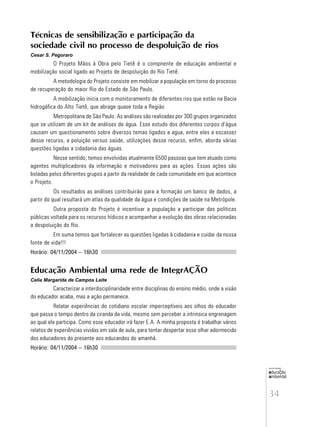 34
educação
ambiental
de
revista brasileira
Técnicas de sensibilização e participação da
sociedade civil no processo de despoluição de rios
Cesar S. Pegoraro
O Projeto Mãos à Obra pelo Tietê é o compnente de educação ambiental e
mobilização social ligado ao Projeto de despoluição do Rio Tietê.
A metodologia do Projeto consiste em mobilizar a população em torno do processo
de recuperação do maior Rio do Estado de São Paulo.
A mobilização inicia com o monitoramento de diferentes rios que estão na Bacia
hidrogáfica do Alto Tietê, que abrage quase toda a Região
Metropolitana de São Paulo. As análises são realizadas por 300 grupos organizados
que se utilizam de um kit de análises de água. Esse estudo dos diferentes corpos d’água
causam um questionamento sobre diversos temas ligados a agua, entre eles a escassez
desse recurso, a poluição versus saúde, utilizações desse recurso, enfim, aborda várias
questões ligadas a cidadania das águas.
Nesse sentido, temos envolvidas atualmente 6500 passoas que tem atuado como
agentes multiplicadores da informação e motivadores para as ações. Essas ações são
boladas pelos diferentes grupos a partir da realidade de cada comunidade em que acontece
o Projeto.
Os resultados as análises contribuirão para a formação um banco de dados, a
partir do qual resultará um atlas da qualidade da água e condições de saúde na Metrópole.
Outra proposta do Projeto é incentivar a população a participar das políticas
públicas voltada para os recursos hídicos e acompanhar a evolução das obras relacionadas
a despoluição do Rio.
Em suma temos que fortalecer as questões ligadas à cidadania e cuidar da nossa
fonte de vida!!!
Horário: 04/11/2004 – 16h30
Educação Ambiental uma rede de IntegrAÇÃO
Celia Margarida de Campos Leite
Caracterizar a interdisciplinaridade entre disciplinas do ensino médio, onde a visão
do educador acaba, mas a ação permanece.
Relatar experiências do cotidiano escolar imperceptíveis aos olhos do educador
que passa o tempo dentro da ciranda da vida, mesmo sem perceber a intrinsica engrenagem
ao qual ele participa. Como esse educador irá fazer E.A. A minha proposta é trabalhar vários
relatos de experiências vividas em sala de aula, para tentar despertar esse olhar adormecido
dos educadores do presente aos educandos do amanhã.
Horário: 04/11/2004 – 16h30
 